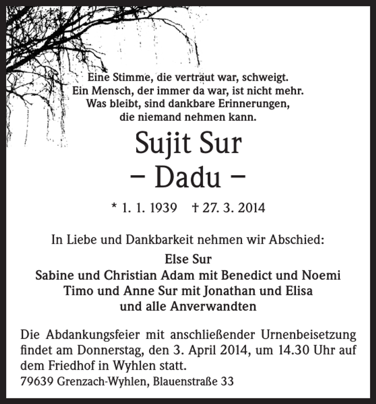 <p>Eine Stimme, die vertraut war, schweigt.<br />Ein Mensch, der immer da war, ist nicht mehr.<br />Was bleibt, sind dankbare Erinnerungen,<br />die niemand nehmen kann.</p><p>Sujit Sur<br />– Dadu –<br />* 1. 1. 1939</p><p>† 27. 3. 2014</p><p>In Liebe und Dankbarkeit nehmen wir Abschied:<br />Else Sur<br />Sabine und Christian Adam mit Benedict und Noemi<br />Timo und Anne Sur mit Jonathan und Elisa<br />und alle Anverwandten<br />Die Abdankungsfeier mit anschließender Urnenbeisetzung<br />findet am Donnerstag, den 3. April 2014, um 14.30 Uhr auf<br />dem Friedhof in Wyhlen statt.<br />79639 Grenzach-Wyhlen, Blauenstraße 33</p>