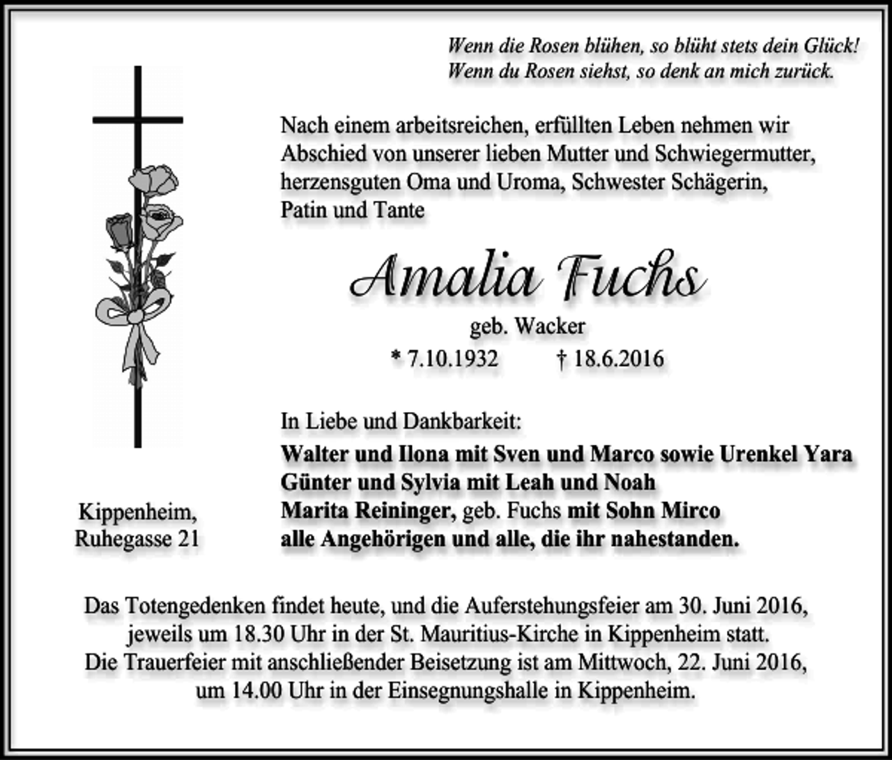 <p>Wenn die Rosen blühen, so blüht stets dein Glück!<br />Wenn du Rosen siehst, so denk an mich zurück.</p><p>Nach einem arbeitsreichen, erfüllten Leben nehmen wir<br />Abschied von unserer lieben Mutter und Schwiegermutter,<br />herzensguten Oma und Uroma, Schwester Schägerin,<br />Patin und Tante</p><p>Amalia Fuchs<br />geb. Wacker<br />* 7.10.1932<br />† 18.6.2016</p><p>Kippenheim,<br />Ruhegasse 21</p><p>In Liebe und Dankbarkeit:<br />Walter und Ilona mit Sven und Marco sowie Urenkel Yara<br />Günter und Sylvia mit Leah und Noah<br />Marita Reininger, geb. Fuchs mit Sohn Mirco<br />alle Angehörigen und alle, die ihr nahestanden.</p><p>Das Totengedenken findet heute, und die Auferstehungsfeier am 30. Juni 2016,<br />jeweils um 18.30 Uhr in der St. Mauritius-Kirche in Kippenheim statt.<br />Die Trauerfeier mit anschließender Beisetzung ist am Mittwoch, 22. Juni 2016,<br />um 14.00 Uhr in der Einsegnungshalle in Kippenheim.</p>
