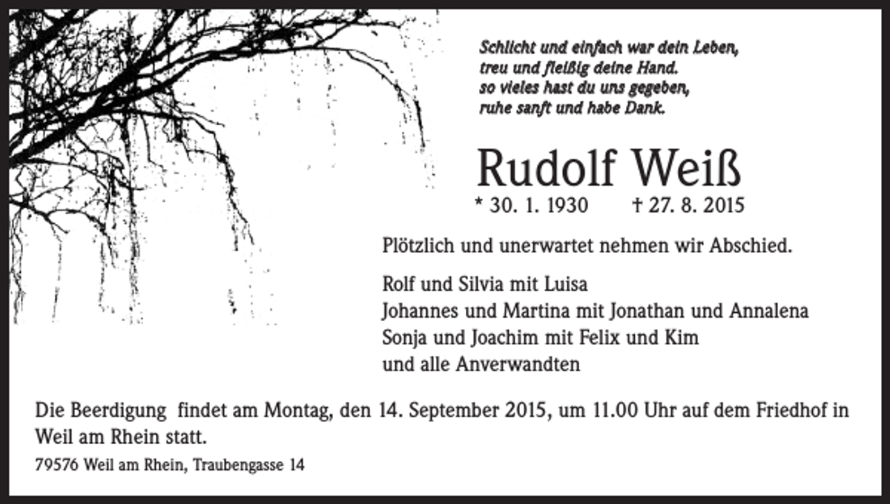 <p>S chlicht und einfach war dein Leben,<br />treu und fleißig deine Hand.<br />so vieles hast du uns gegeben,<br />ruhe sanft und habe Dank.</p><p>Rudolf Weiß</p><p>* 30. 1. 1930 † 27. 8. 2015</p><p>Plötzlich und unerwartet nehmen wir Abschied.<br />Rolf und Silvia mit Luisa<br />Johannes und Martina mit Jonathan und Annalena<br />Sonja und Joachim mit Felix und Kim<br />und alle Anverwandten<br />Die Beerdigung findet am Montag, den 14. September 2015, um 11.00 Uhr auf dem Friedhof in<br />Weil am Rhein statt.<br />79576 Weil am Rhein, Traubengasse 14</p>