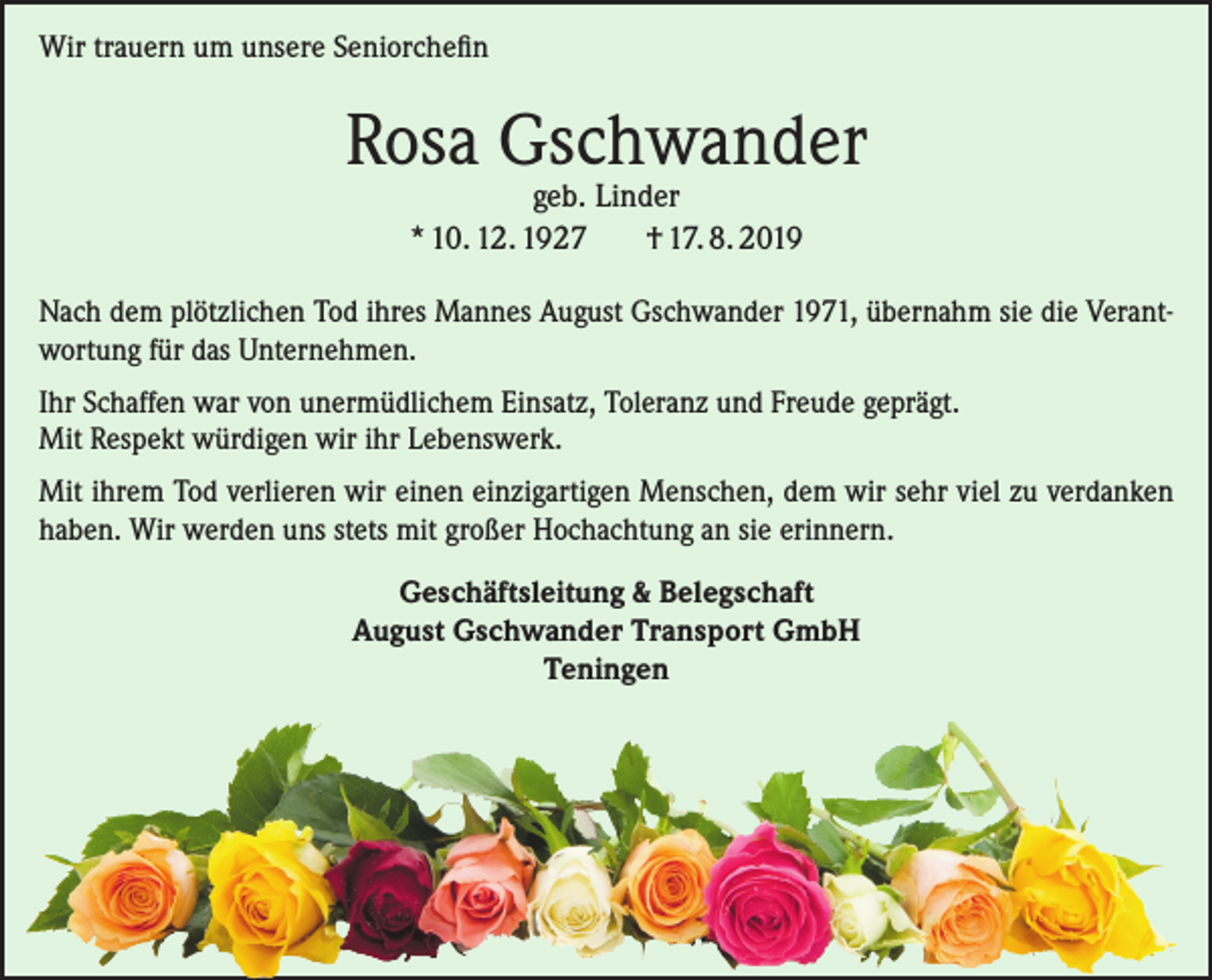 <p>Wir trauern um unsere Seniorchefin</p><p>Rosa Gschwander<br />geb. Linder<br />* 10. 12. 1927<br />† 17. 8. 2019</p><p>Nach dem plötzlichen Tod ihres Mannes August Gschwander 1971, übernahm sie die Verantwortung für das Unternehmen.<br />Ihr Schaffen war von unermüdlichem Einsatz, Toleranz und Freude geprägt.<br />Mit Respekt würdigen wir ihr Lebenswerk.<br />Mit ihrem Tod verlieren wir einen einzigartigen Menschen, dem wir sehr viel zu verdanken<br />haben. Wir werden uns stets mit großer Hochachtung an sie erinnern.<br />Geschäftsleitung &amp; Belegschaft<br />August Gschwander Transport GmbH<br />Teningen</p>