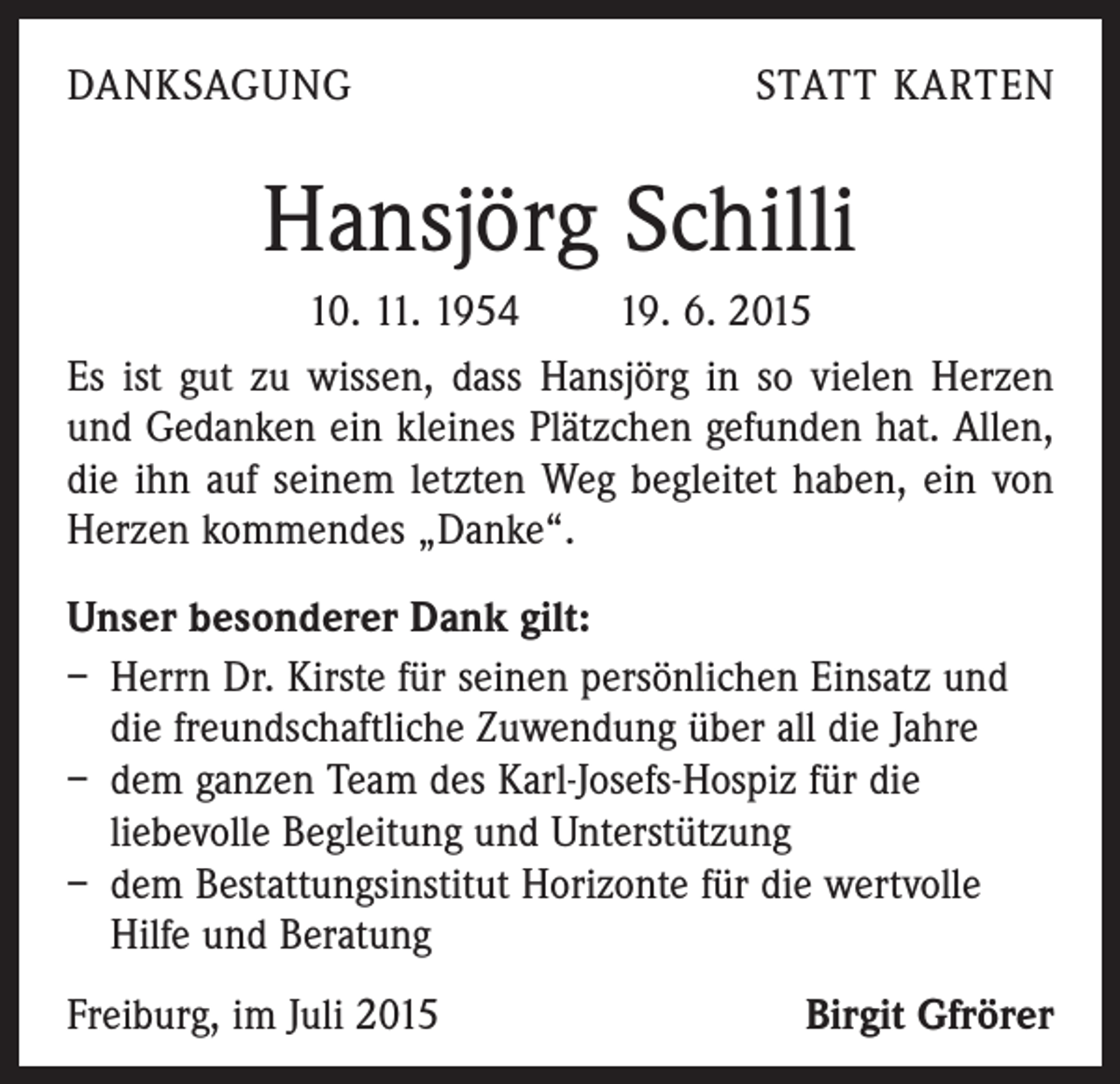 <p>DANKSAGUNG</p><p>STATT KARTEN</p><p>Hansjörg Schilli<br />10. 11. 1954 19. 6. 2015<br />Es ist gut zu wissen, dass Hansjörg in so vielen Herzen<br />und Gedanken ein kleines Plätzchen gefunden hat. Allen,<br />die ihn auf seinem letzten Weg begleitet haben, ein von<br />­Herzen kommendes „Danke“.<br />Unser besonderer Dank gilt:<br />– Herrn Dr. Kirste für seinen persönlichen Einsatz und<br />die freundschaftliche Zuwendung über all die Jahre<br />– dem ganzen Team des Karl-Josefs-Hospiz für die<br />­liebevolle Begleitung und Unterstützung<br />– dem Bestattungsinstitut Horizonte für die wertvolle<br />Hilfe und Beratung<br />Freiburg, im Juli 2015</p><p>Birgit Gfrörer</p>