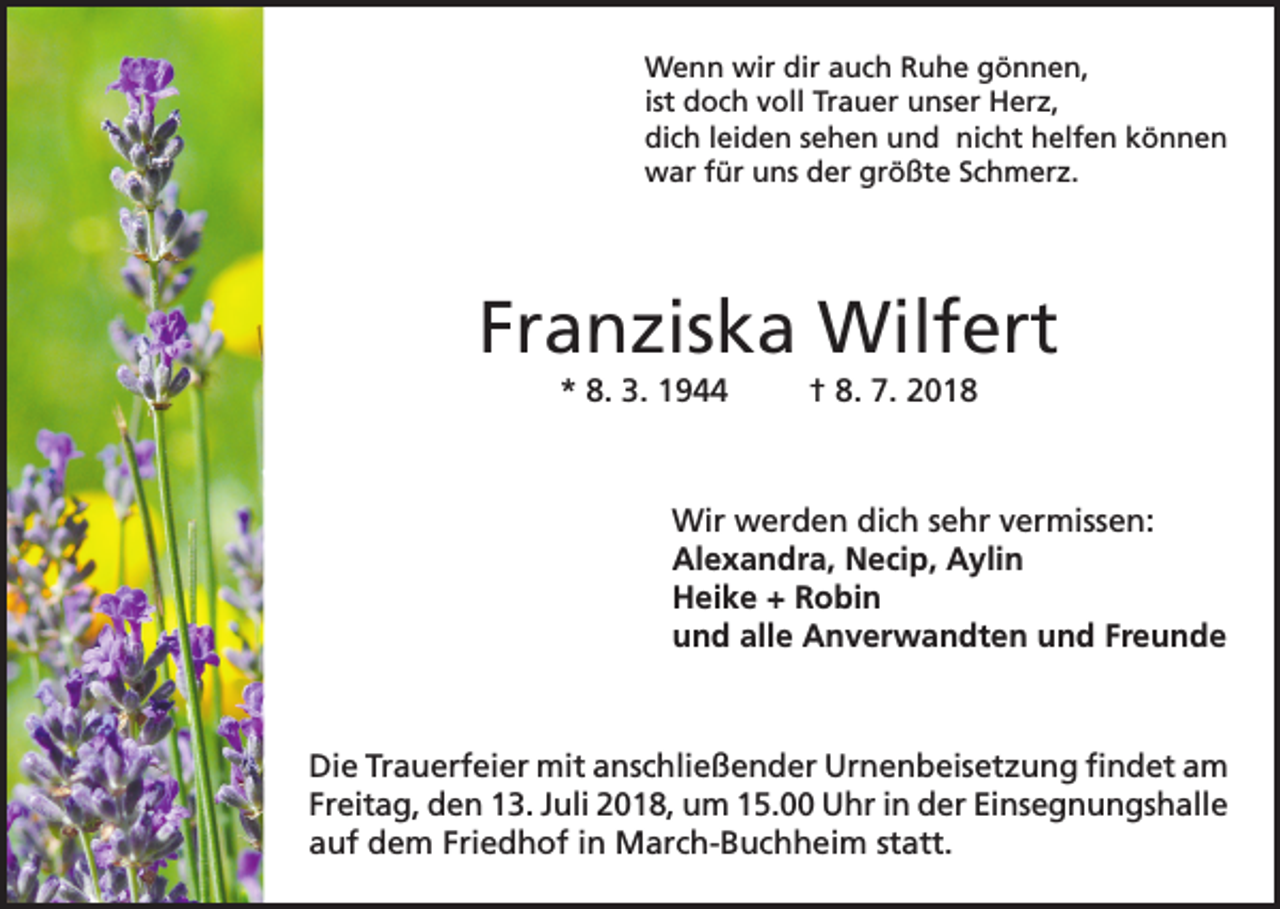 <p>Wenn wir dir auch Ruhe gönnen,<br />ist doch voll Trauer unser Herz,<br />dich leiden sehen und nicht helfen können<br />war für uns der größte Schmerz.</p><p>Franziska Wilfert<br />* 8. 3. 1944</p><p>† 8. 7. 2018</p><p>Wir werden dich sehr vermissen:<br />Alexandra, Necip, Aylin<br />Heike + Robin<br />und alle Anverwandten und Freunde</p><p>Die Trauerfeier mit anschließender Urnenbeisetzung findet am<br />Freitag, den 13. Juli 2018, um 15.00 Uhr in der Einsegnungshalle<br />auf dem Friedhof in March-Buchheim statt.</p>