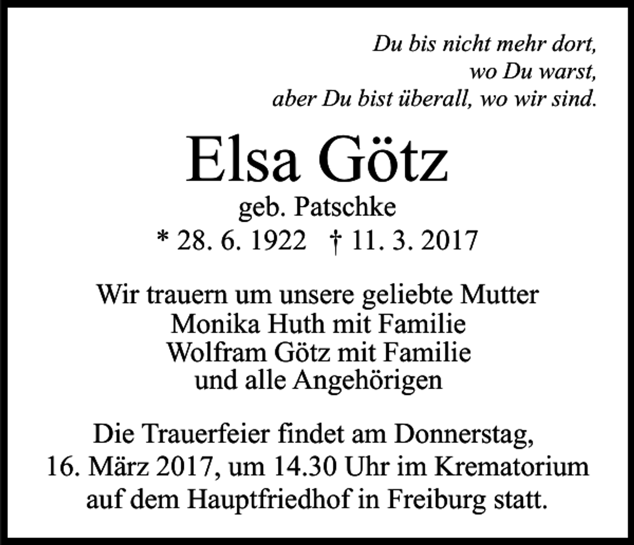 <p>Du bis nicht mehr dort,<br />wo Du warst,<br />aber Du bist überall, wo wir sind.</p><p>Elsa Götz</p><p>geb. Patschke<br />* 28. 6. 1922 † 11. 3. 2017<br />Wir trauern um unsere geliebte Mutter<br />Monika Huth mit Familie<br />Wolfram Götz mit Familie<br />und alle Angehörigen<br />Die Trauerfeier findet am Donnerstag,<br />16. März 2017, um 14.30 Uhr im Krematorium<br />auf dem Hauptfriedhof in Freiburg statt.</p>