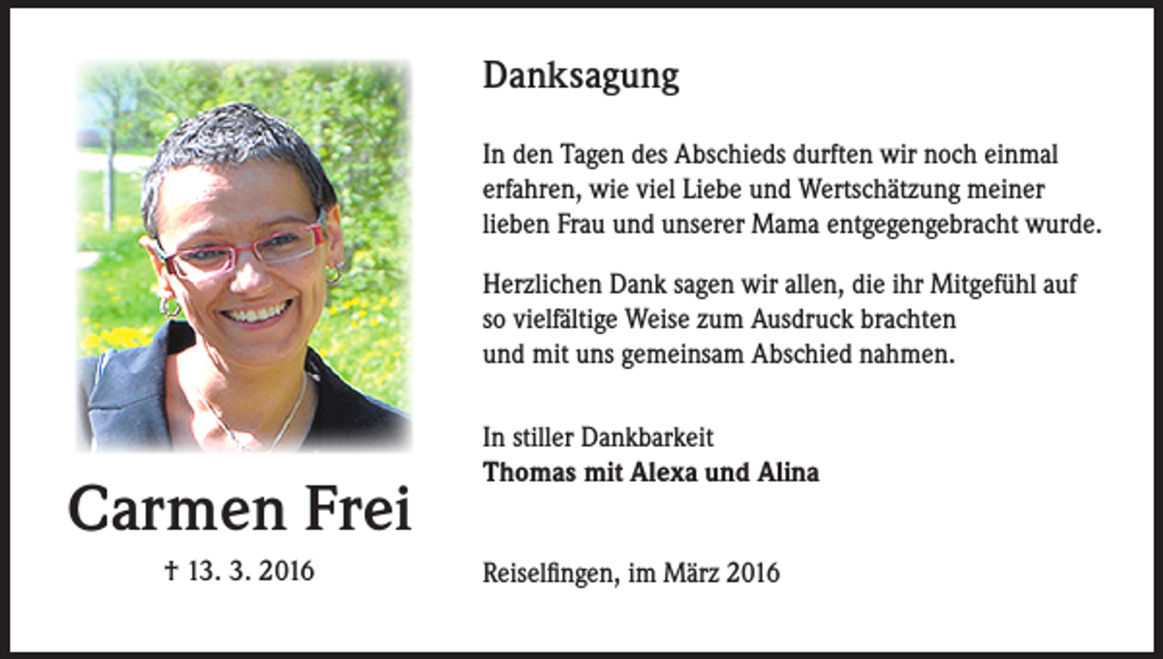 <p>Danksagung<br />In den Tagen des Abschieds durften wir noch einmal<br />erfahren, wie viel Liebe und Wertschätzung meiner<br />lieben Frau und unserer Mama entgegengebracht wurde.<br />Herzlichen Dank sagen wir allen, die ihr Mitgefühl auf<br />so vielfältige Weise zum Ausdruck brachten<br />und mit uns gemeinsam Abschied nahmen.</p><p>Carmen Frei<br />† 13. 3. 2016</p><p>In stiller Dankbarkeit<br />Thomas mit Alexa und Alina<br />Reiselfingen, im März 2016</p>