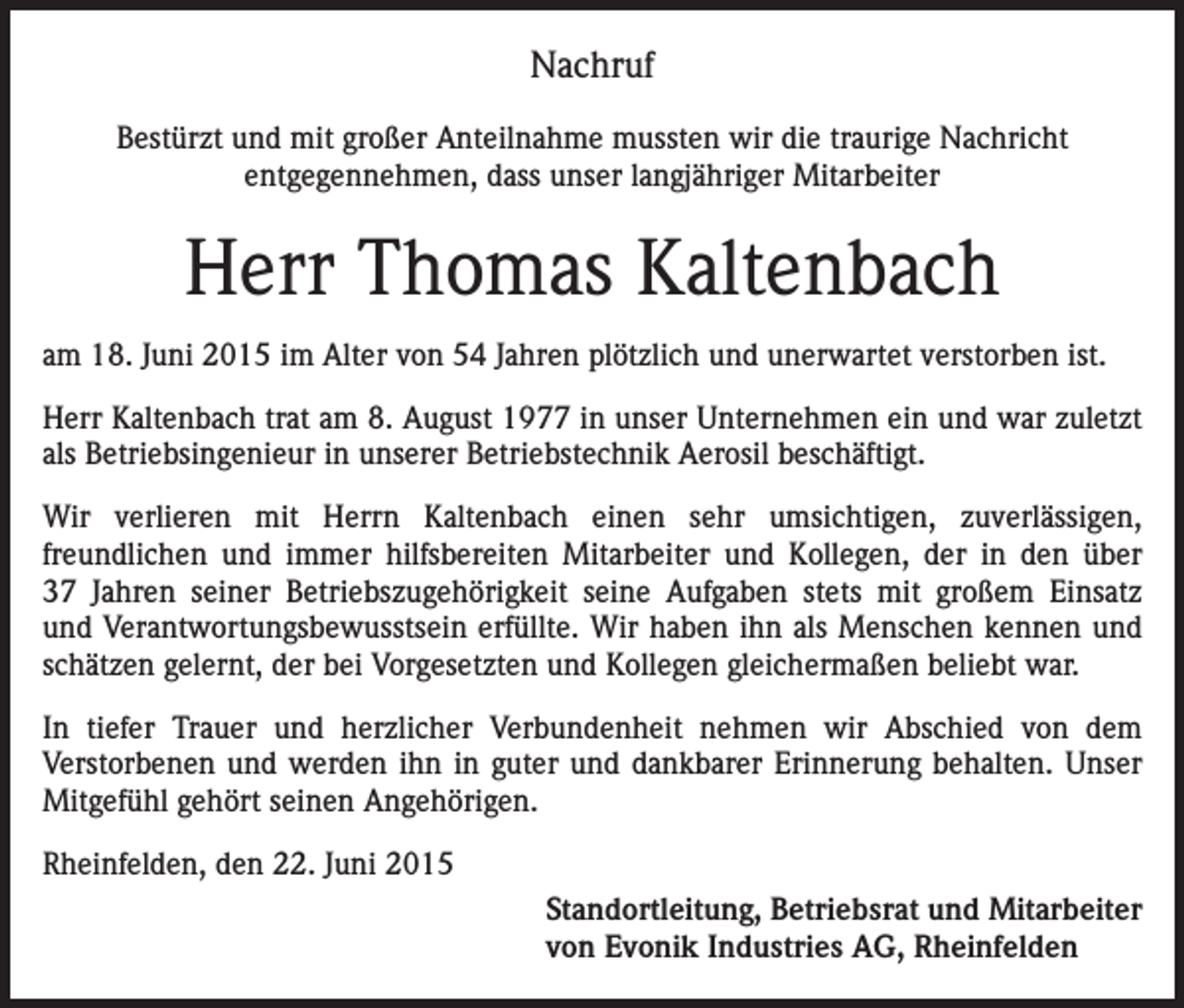 <p>Nachruf<br />Bestürzt und mit großer Anteilnahme mussten wir die traurige Nachricht<br />entgegennehmen, dass unser langjähriger Mitarbeiter</p><p>Herr Thomas Kaltenbach<br />am 18. Juni 2015 im Alter von 54 Jahren plötzlich und unerwartet verstorben ist.<br />Herr Kaltenbach trat am 8. August 1977 in unser Unternehmen ein und war zuletzt<br />als Betriebsingenieur in unserer Betriebstechnik Aerosil beschäftigt.<br />Wir verlieren mit Herrn Kaltenbach einen sehr umsichtigen, zuverlässigen,<br />freundlichen und immer hilfsbereiten Mitarbeiter und Kollegen, der in den über<br />37 Jahren seiner Betriebszugehörigkeit seine Aufgaben stets mit großem Einsatz<br />und Verantwortungsbewusstsein erfüllte. Wir haben ihn als Menschen kennen und<br />schätzen gelernt, der bei Vorgesetzten und Kollegen gleichermaßen beliebt war.<br />In tiefer Trauer und herzlicher Verbundenheit nehmen wir Abschied von dem<br />Verstorbenen und werden ihn in guter und dankbarer Erinnerung behalten. Unser<br />Mitgefühl gehört seinen Angehörigen.<br />Rheinfelden, den 22. Juni 2015<br />Standortleitung, Betriebsrat und Mitarbeiter<br />von Evonik Industries AG, Rheinfelden</p>