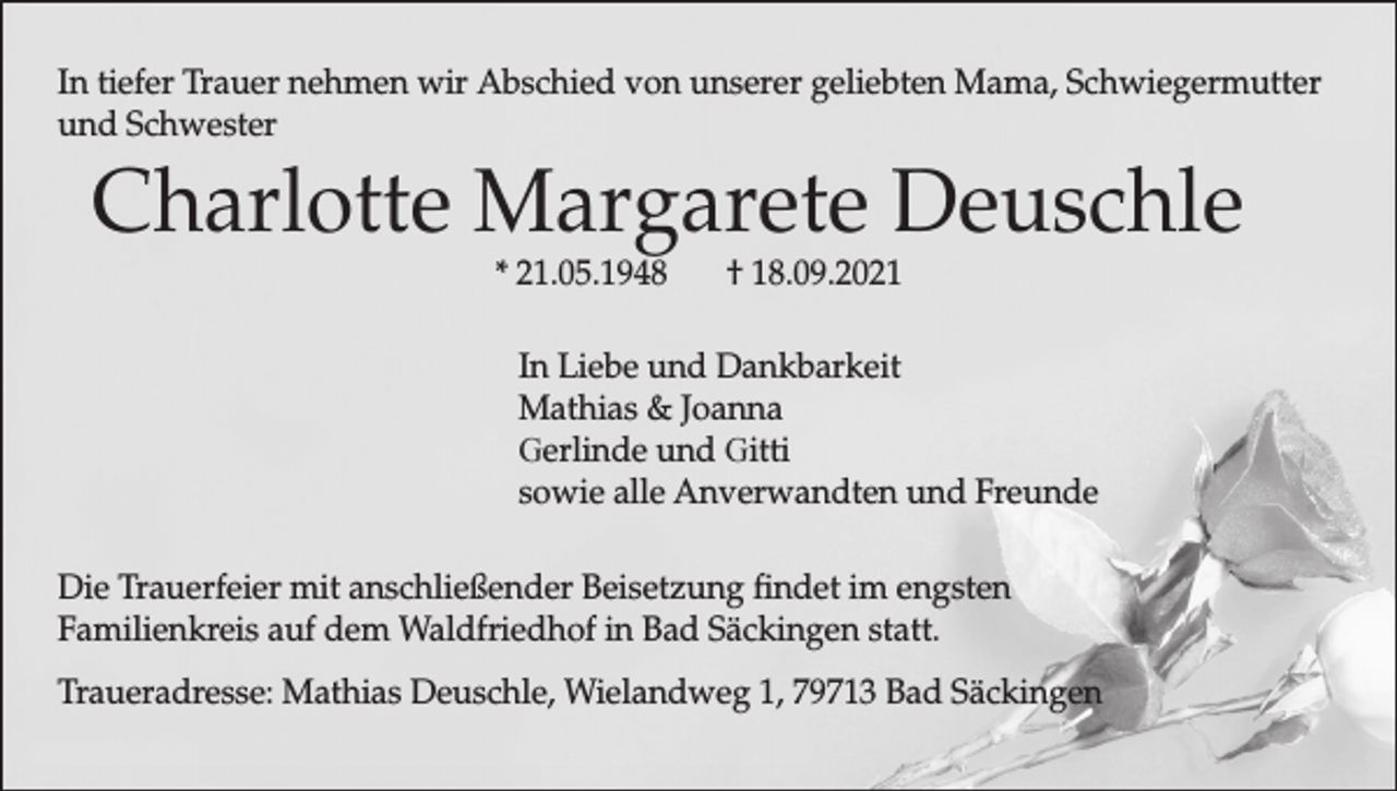 <p>In tiefer Trauer nehmen wir Abschied von unserer geliebten Mama, Schwiegermutter<br />und Schwester</p><p>Charlotte Margarete Deuschle<br />* 21.05.1948</p><p>† 18.09.2021</p><p>In Liebe und Dankbarkeit<br />Mathias &amp; Joanna<br />Gerlinde und Gitti<br />sowie alle Anverwandten und Freunde<br />Die Trauerfeier mit anschließender Beisetzung findet im engsten<br />Familienkreis auf dem Waldfriedhof in Bad Säckingen statt.<br />Traueradresse: Mathias Deuschle, Wielandweg 1, 79713 Bad Säckingen</p>