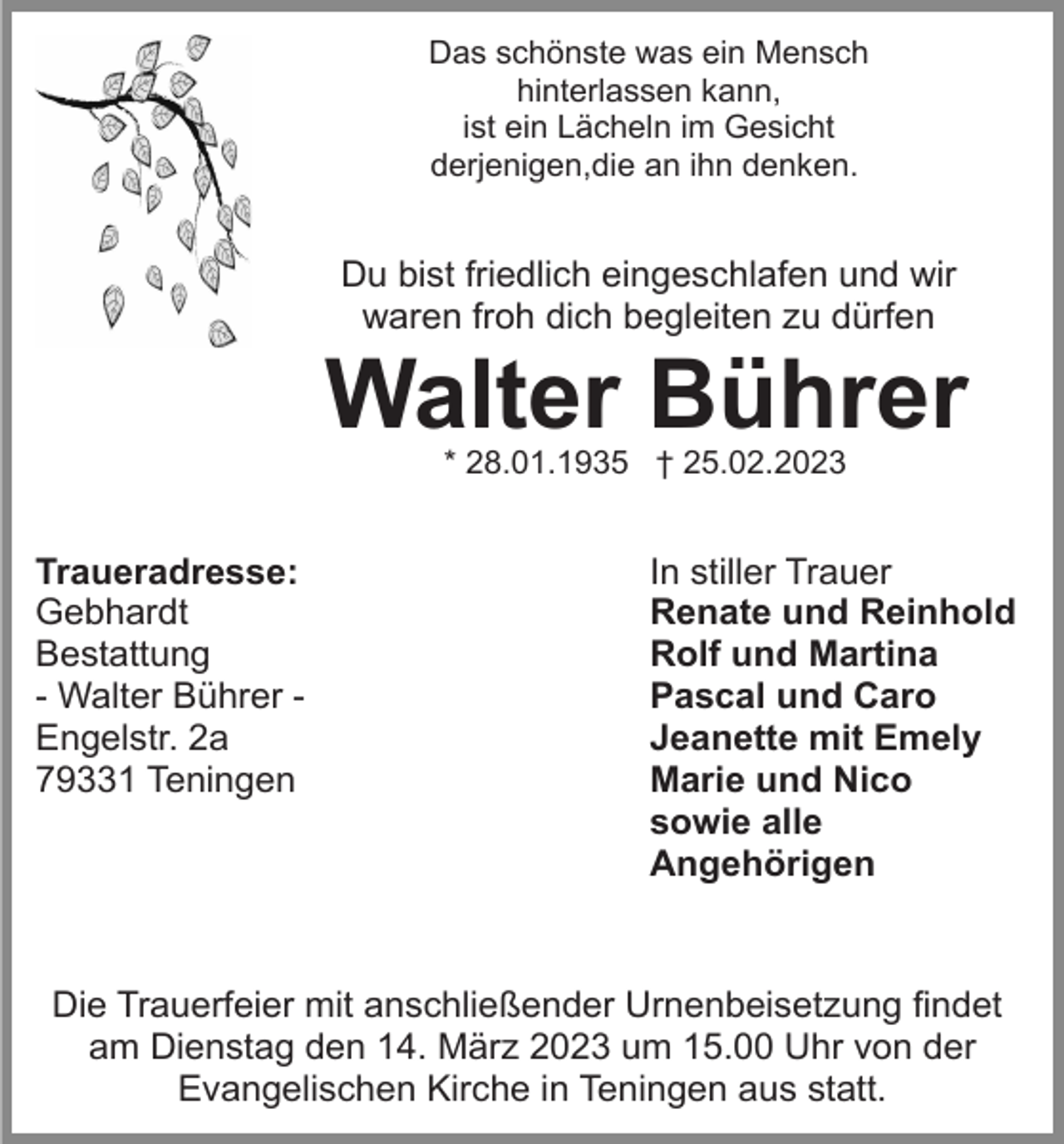 <p>Das schönste was ein Mensch<br />hinterlassen kann,<br />ist ein Lächeln im Gesicht<br />derjenigen,die an ihn denken.</p><p>Du bist friedlich eingeschlafen und wir<br />waren froh dich begleiten zu dürfen</p><p>Walter Bührer<br />* 28.01.1935 † 25.02.2023</p><p>Traueradresse:<br />Gebhardt<br />Bestattung<br />- Walter Bührer Engelstr. 2a<br />79331 Teningen</p><p>In stiller Trauer<br />Renate und Reinhold<br />Rolf und Martina<br />Pascal und Caro<br />Jeanette mit Emely<br />Marie und Nico<br />sowie alle<br />Angehörigen</p><p>Die Trauerfeier mit anschließender Urnenbeisetzung findet<br />am Dienstag den 14. März 2023 um 15.00 Uhr von der<br />Evangelischen Kirche in Teningen aus statt.</p>