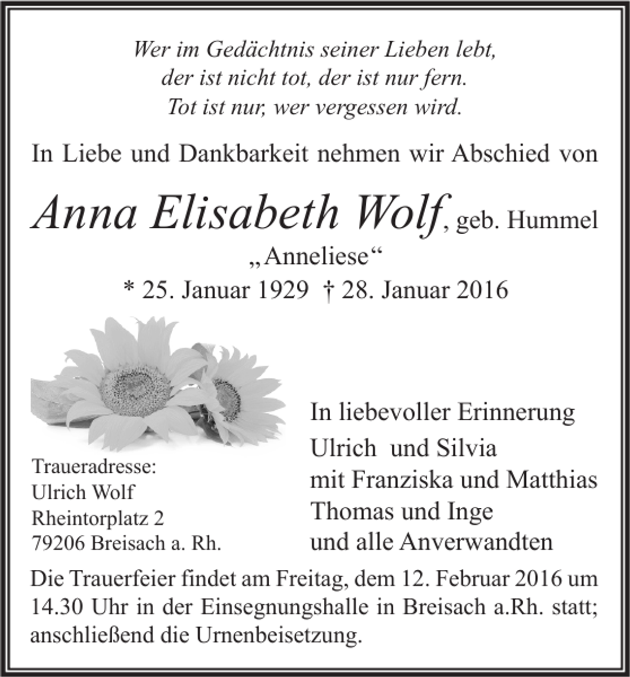 <p>Wer im Gedächtnis seiner Lieben lebt,<br />der ist nicht tot, der ist nur fern.<br />Tot ist nur, wer vergessen wird.</p><p>In Liebe und Dankbarkeit nehmen wir Abschied von</p><p>Anna Elisabeth Wolf, geb. Hummel<br />„ Anneliese“<br />* 25. Januar 1929 † 28. Januar 2016</p><p>Traueradresse:<br />Ulrich Wolf<br />Rheintorplatz 2<br />79206 Breisach a. Rh.</p><p>In liebevoller Erinnerung<br />Ulrich und Silvia<br />mit Franziska und Matthias<br />Thomas und Inge<br />und alle Anverwandten</p><p>Die Trauerfeier findet am Freitag, dem 12. Februar 2016 um<br />14.30 Uhr in der Einsegnungshalle in Breisach a.Rh. statt;<br />anschließend die Urnenbeisetzung.</p>