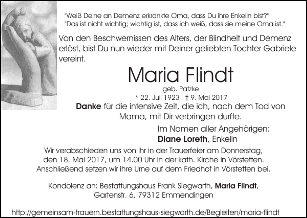 <p>"Weiß Deine an Demenz erkrankte Oma, dass Du ihre Enkelin bist?"<br />"Das ist nicht wichtig; wichtig ist, dass ich weiß, dass sie meine Oma ist."</p><p>Von den Beschwernissen des Alters, der Blindheit und Demenz<br />erlöst, bist Du nun wieder mit Deiner geliebten Tochter Gabriele<br />vereint.</p><p>Maria Flindt<br />geb. Patzke<br />* 22. Juli 1923 † 9. Mai 2017</p><p>Danke für die intensive Zeit, die ich, nach dem Tod von<br />Mama, mit Dir verbringen durfte.<br />Im Namen aller Angehörigen:<br />Diane Loreth, Enkelin<br />Wir verabschieden uns von ihr in der Trauerfeier am Donnerstag,<br />den 18. Mai 2017, um 14.00 Uhr in der kath. Kirche in Vörstetten.<br />Anschließend setzen wir ihre Urne auf dem Friedhof in Vörstetten bei.<br />Kondolenz an: Bestattungshaus Frank Siegwarth, Maria Flindt,<br />Gartenstr. 6, 79312 Emmendingen<br />http://gemeinsam-trauern.bestattungshaus-siegwarth.de/​Begle​iten/maria-flindt</p>