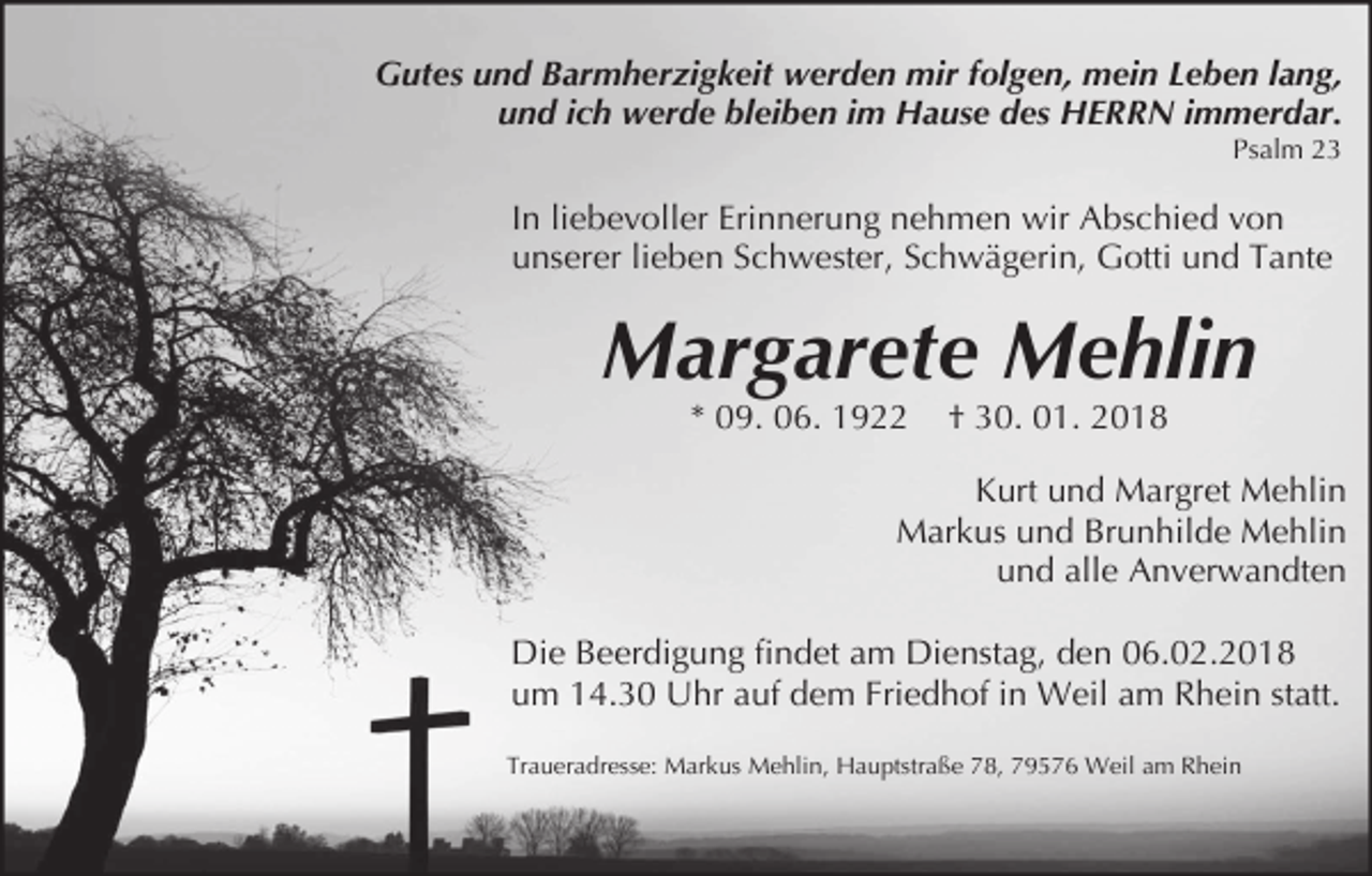 <p>Gutes und Barmherzigkeit werden mir folgen, mein Leben lang,<br />und ich werde bleiben im Hause des HERRN immerdar.<br />Psalm 23</p><p>In liebevoller Erinnerung nehmen wir Abschied von<br />unserer lieben Schwester, Schwägerin, Gotti und Tante</p><p>Margarete Mehlin<br />* 09. 06. 1922</p><p>† 30. 01. 2018</p><p>Kurt und Margret Mehlin<br />Markus und Brunhilde Mehlin<br />und alle Anverwandten<br />Die Beerdigung findet am Dienstag, den 06.02.2018<br />um 14.30 Uhr auf dem Friedhof in Weil am Rhein statt.<br />Traueradresse: Markus Mehlin, Hauptstraße 78, 79576 Weil am Rhein</p>