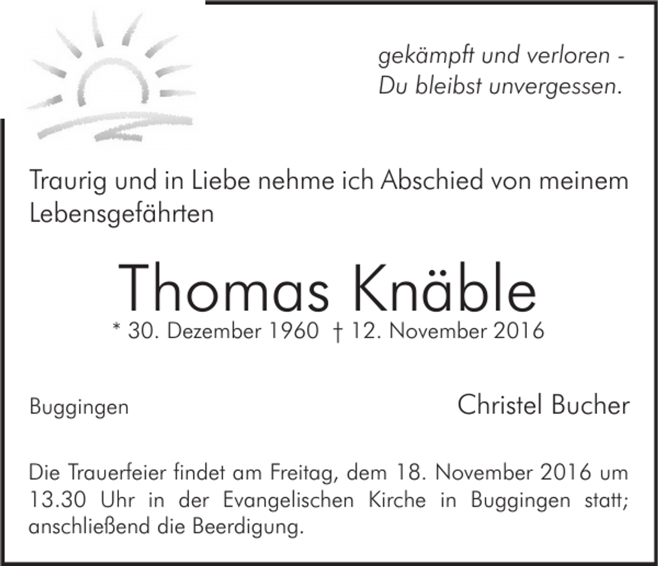 <p>gekämpft und verloren Du bleibst unvergessen.</p><p>Traurig und in Liebe nehme ich Abschied von meinem<br />Lebensgefährten</p><p>Thomas Knäble</p><p>* 30. Dezember 1960 † 12. November 2016<br />Buggingen</p><p>Christel Bucher</p><p>Die Trauerfeier findet am Freitag, dem 18. November 2016 um<br />13.30 Uhr in der Evangelischen Kirche in Buggingen statt;<br />anschließend die Beerdigung.</p>