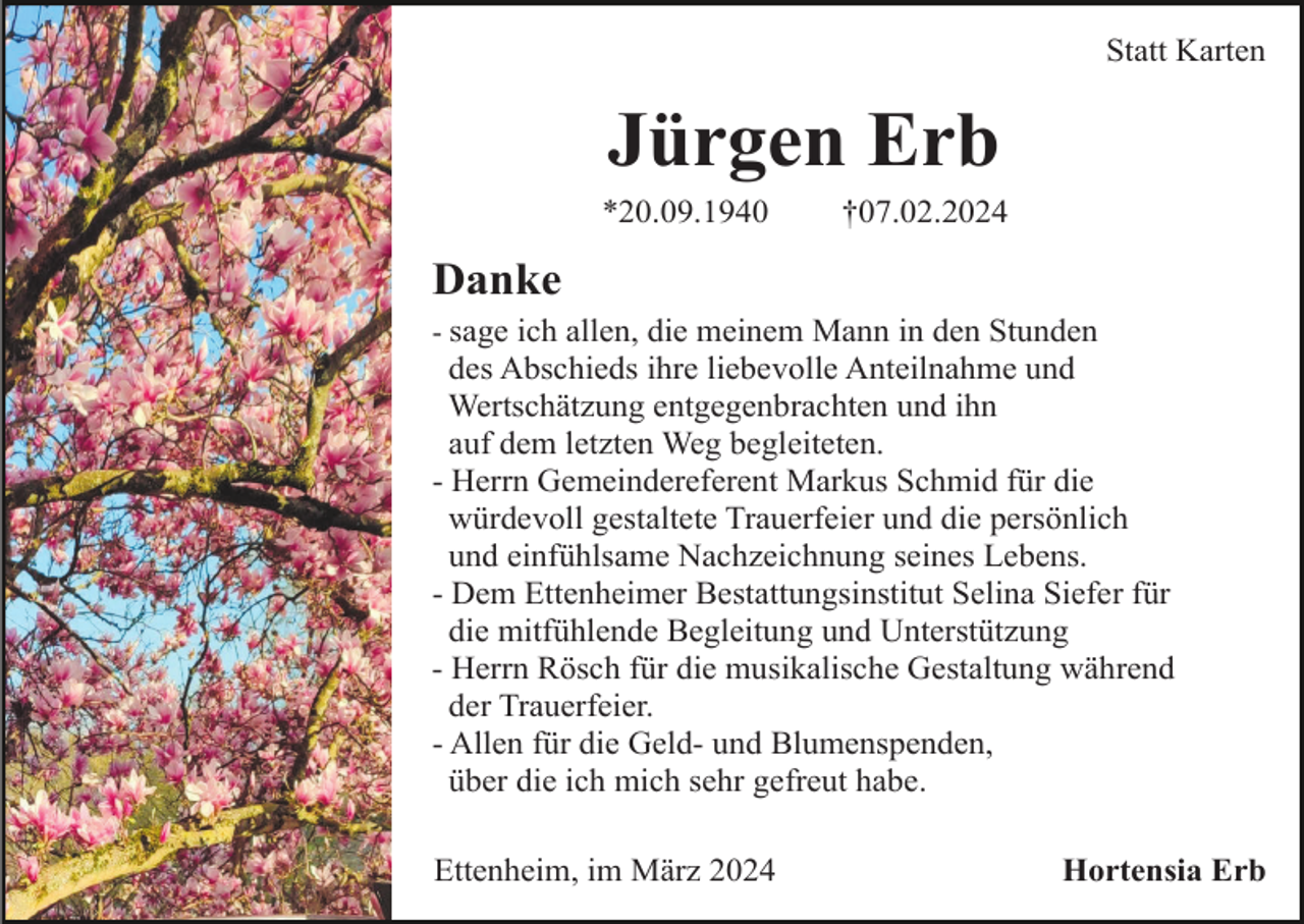 <p>Statt Karten</p><p>Jürgen Erb<br />*20.09.1940</p><p>†07.02.2024</p><p>Danke<br />- sage ich allen, die meinem Mann in den Stunden</p><p>des Abschieds ihre liebevolle Anteilnahme und<br />Wertschätzung entgegenbrachten und ihn<br />auf dem letzten Weg begleiteten.<br />- Herrn Gemeindereferent Markus Schmid für die<br />würdevoll gestaltete Trauerfeier und die persönlich<br />und einfühlsame Nachzeichnung seines Lebens.<br />- Dem Ettenheimer Bestattungsinstitut Selina Siefer für<br />die mitfühlende Begleitung und Unterstützung<br />- Herrn Rösch für die musikalische Gestaltung während<br />der Trauerfeier.<br />- Allen für die Geld- und Blumenspenden,<br />über die ich mich sehr gefreut habe.<br />Ettenheim, im März 2024</p><p>Hortensia Erb</p>