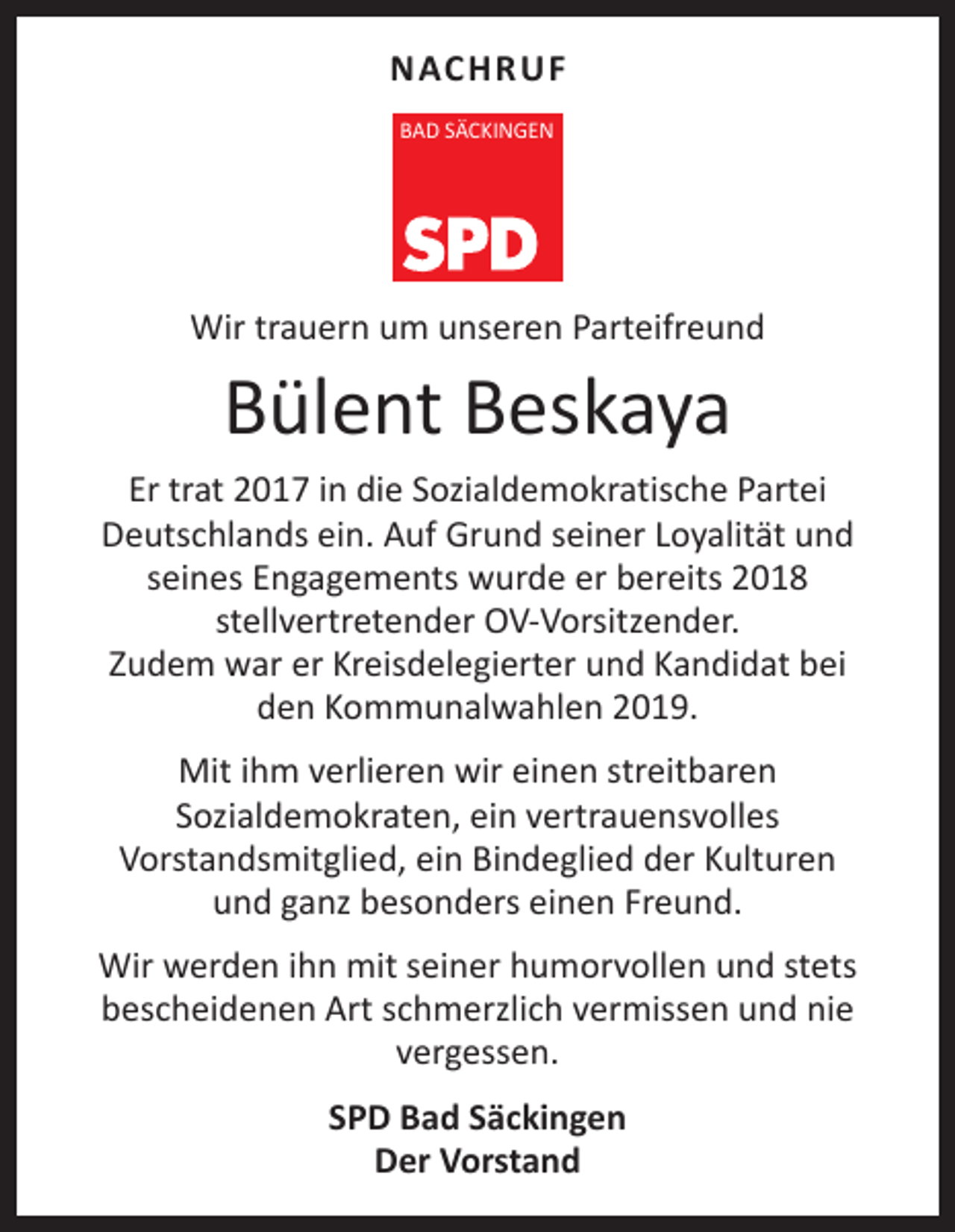 <p>NACHRUF<br />BAD SÄCKINGEN</p><p>Wir trauern um unseren Parteifreund</p><p>Bülent Beskaya</p><p>Er trat 2017 in die Sozialdemokratische Partei<br />Deutschlands ein. Auf Grund seiner Loyalität und<br />seines Engagements wurde er bereits 2018<br />stellvertretender OV-Vorsitzender.<br />Zudem war er Kreisdelegierter und Kandidat bei<br />den Kommunalwahlen 2019.<br />Mit ihm verlieren wir einen streitbaren<br />Sozialdemokraten, ein vertrauensvolles<br />Vorstandsmitglied, ein Bindeglied der Kulturen<br />und ganz besonders einen Freund.<br />Wir werden ihn mit seiner humorvollen und stets<br />bescheidenen Art schmerzlich vermissen und nie<br />vergessen.<br />SPD Bad Säckingen<br />Der Vorstand</p>