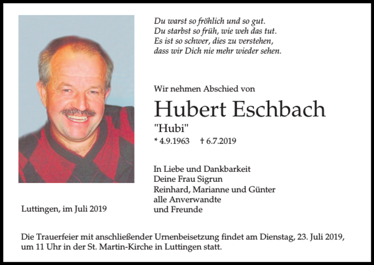 <p>Du warst so fröhlich und so gut.<br />Du starbst so früh, wie weh das tut.<br />Es ist so schwer, dies zu verstehen,<br />dass wir Dich nie mehr wieder sehen.</p><p>Wir nehmen Abschied von</p><p>Hubert Eschbach<br />"Hubi"</p><p>* 4.9.1963</p><p>Luttingen, im Juli 2019</p><p>† 6.7.2019</p><p>In Liebe und Dankbarkeit<br />Deine Frau Sigrun<br />Reinhard, Marianne und Günter<br />alle Anverwandte<br />und Freunde</p><p>Die Trauerfeier mit anschließender Urnenbeisetzung findet am Dienstag, 23. Juli 2019,<br />um 11 Uhr in der St. Martin-Kirche in Luttingen statt.</p>