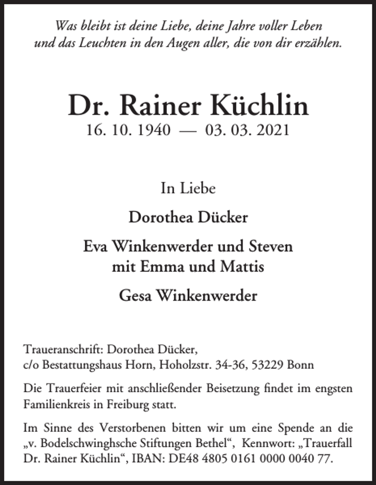 <p>Was bleibt ist deine Liebe, deine Jahre voller Leben<br />und das Leuchten in den Augen aller, die von dir erzählen.</p><p>Dr. Rainer Küchlin<br />16. 10. 1940 — 03. 03. 2021<br />In Liebe<br />Dorothea Dücker<br />Eva Winkenwerder und Steven<br />mit Emma und Mattis<br />Gesa Winkenwerder<br />Traueranschrift: Dorothea Dücker,<br />c/o Bestattungshaus Horn, Hoholzstr. 34-36, 53229 Bonn<br />Die Trauerfeier mit anschließender Beisetzung findet im engsten<br />Familienkreis in Freiburg statt.<br />Im Sinne des Verstorbenen bitten wir um eine Spende an die<br />„v. Bodelschwinghsche Stiftungen Bethel“, Kennwort: „Trauerfall<br />Dr. Rainer Küchlin“, IBAN: DE05 0161 0040 77.</p>