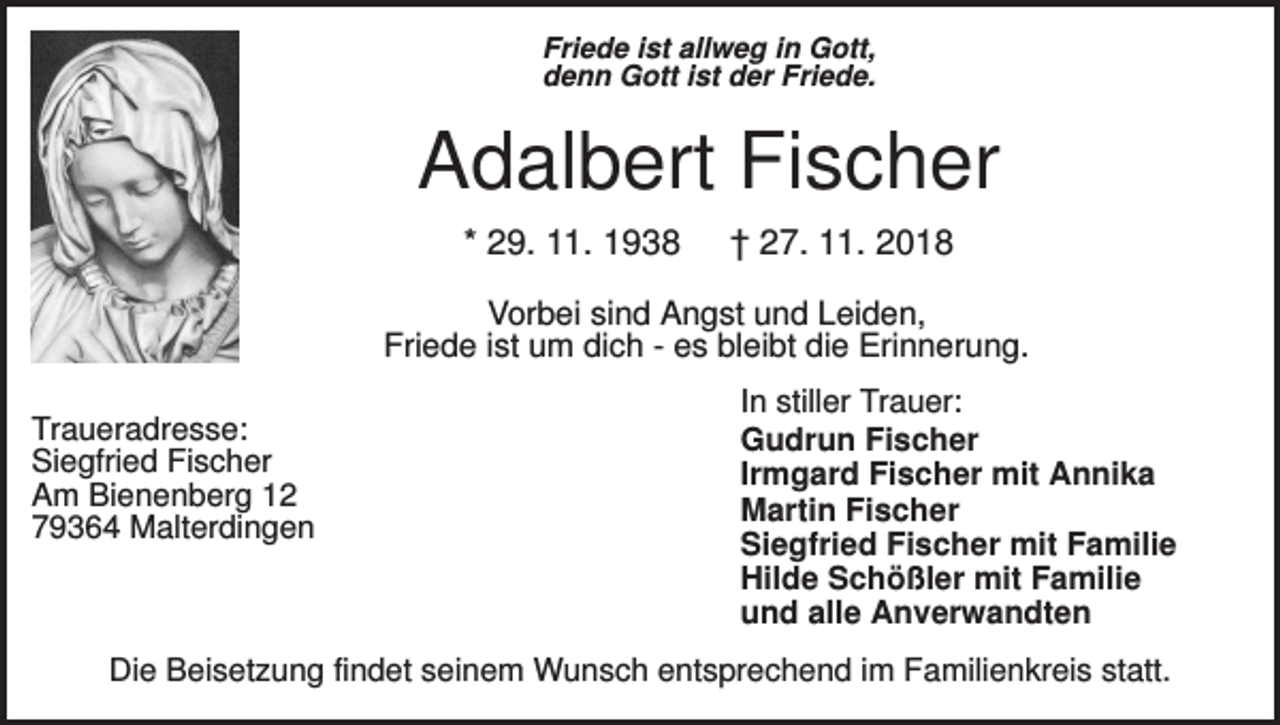 <p>Friede ist allweg in Gott,<br />denn Gott ist der Friede.</p><p>Adalbert Fischer<br />* 29. 11. 1938</p><p>† 27. 11. 2018</p><p>Vorbei sind Angst und Leiden,<br />Friede ist um dich - es bleibt die Erinnerung.<br />Traueradresse:<br />Siegfried Fischer<br />Am Bienenberg 12<br />79364 Malterdingen</p><p>In stiller Trauer:<br />Gudrun Fischer<br />Irmgard Fischer mit Annika<br />Martin Fischer<br />Siegfried Fischer mit Familie<br />Hilde Schößler mit Familie<br />und alle Anverwandten</p><p>Die Beisetzung findet seinem Wunsch entsprechend im Familienkreis statt.</p>