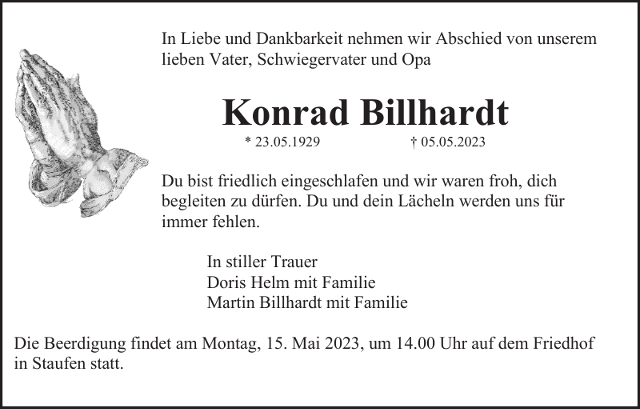<p>In Liebe und Dankbarkeit nehmen wir Abschied von unserem<br />lieben Vater, Schwiegervater und Opa</p><p>Konrad Billhardt<br />* 23.05.1929</p><p>† 05.05.2023</p><p>Du bist friedlich eingeschlafen und wir waren froh, dich<br />begleiten zu dürfen. Du und dein Lächeln werden uns für<br />immer fehlen.<br />In stiller Trauer<br />Doris Helm mit Familie<br />Martin Billhardt mit Familie<br />Die Beerdigung findet am Montag, 15. Mai 2023, um 14.00 Uhr auf dem Friedhof<br />in Staufen statt.</p>