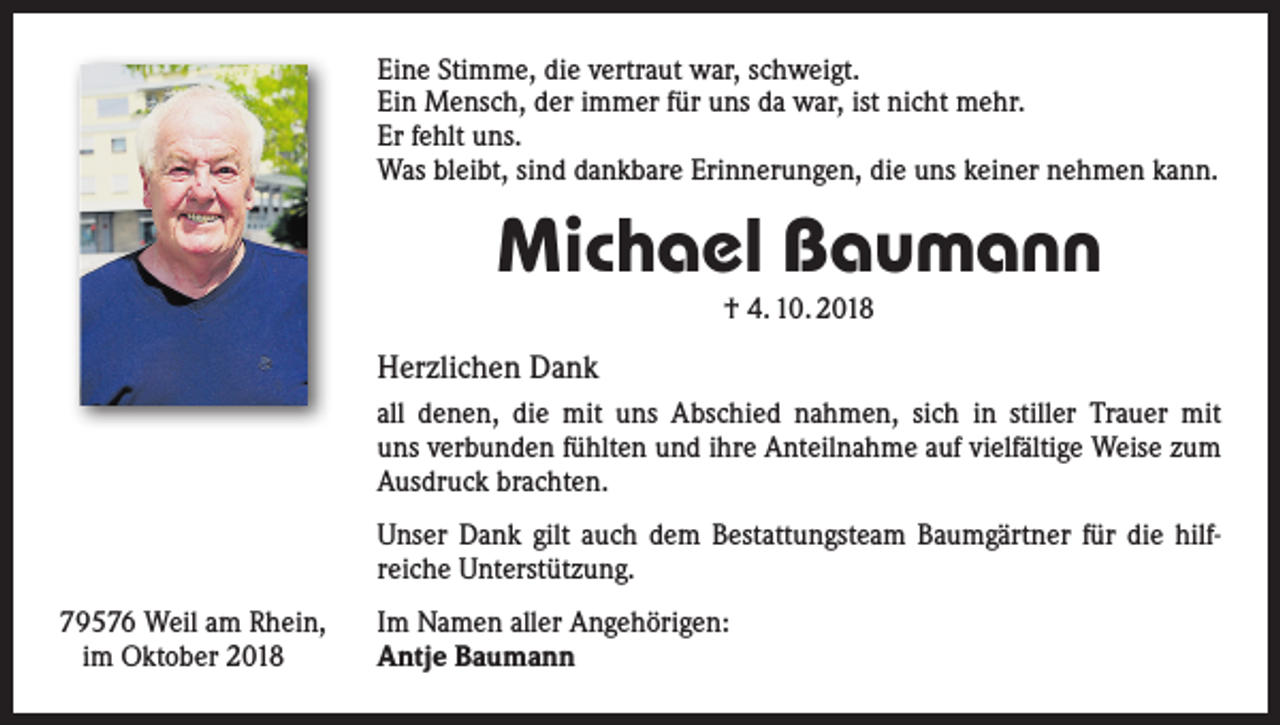 <p>Eine Stimme, die vertraut war, schweigt.<br />Ein Mensch, der immer für uns da war, ist nicht mehr.<br />Er fehlt uns.<br />Was bleibt, sind dankbare Erinnerungen, die uns keiner nehmen kann.</p><p>Michael Baumann<br />† 4. 10. 2018</p><p>Herzlichen Dank<br />all denen, die mit uns Abschied nahmen, sich in stiller ­Trauer mit<br />uns verbunden fühlten und ihre Anteilnahme ­auf vielfältige Weise zum<br />Ausdruck brachten.<br />Unser Dank gilt auch dem Bestattungsteam Baumgärtner für die hilf­<br />reiche Unterstützung.<br />79576 Weil am Rhein,<br />im Oktober 2018</p><p>Im Namen aller Angehörigen:<br />Antje Baumann</p>