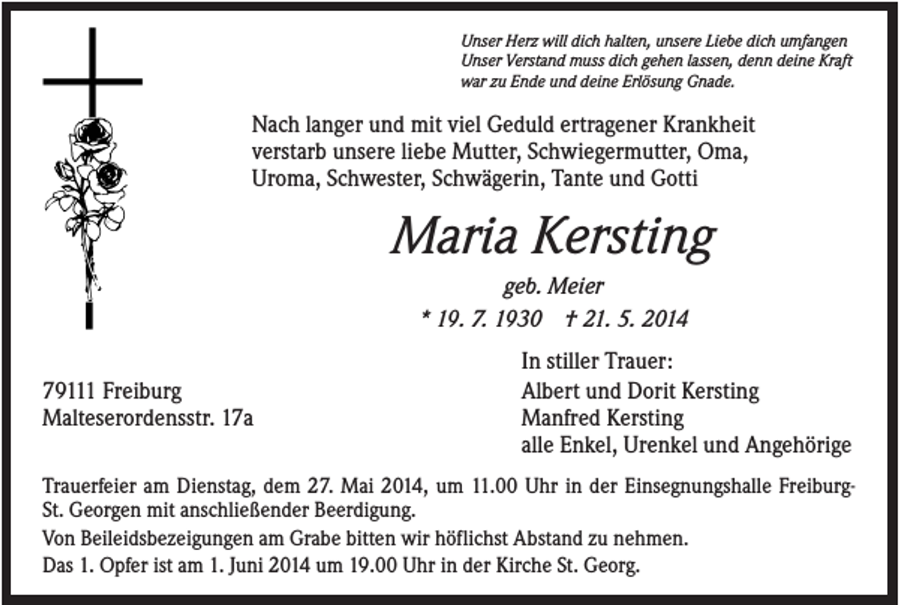 <p>Unser Herz will dich halten, unsere Liebe dich umfangen<br />Unser Verstand muss dich gehen lassen, denn deine Kraft<br />war zu Ende und deine Erlösung Gnade.</p><p>Nach langer und mit viel Geduld ertragener Krankheit<br />verstarb unsere liebe Mutter, Schwiegermutter, Oma,<br />Uroma, Schwester, Schwägerin, Tante und Gotti</p><p>Maria Kersting<br />geb. Meier<br />* 19. 7. 1930 † 21. 5. 2014<br />79111 Freiburg<br />Malteserordensstr. 17a</p><p>In stiller Trauer:<br />Albert und Dorit Kersting<br />Manfred Kersting<br />alle Enkel, Urenkel und Angehörige</p><p>Trauerfeier am Dienstag, dem 27. Mai 2014, um 11.00 Uhr in der Einsegnungshalle FreiburgSt. Georgen mit anschließender Beerdigung.<br />Von Beileidsbezeigungen am Grabe bitten wir höflichst Abstand zu nehmen.<br />Das 1. Opfer ist am 1. Juni 2014 um 19.00 Uhr in der Kirche St. Georg.</p>