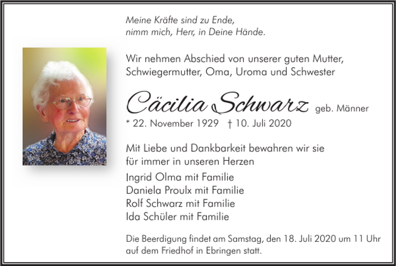<p>Meine Kräfte sind zu Ende,<br />nimm mich, Herr, in Deine Hände.</p><p>Wir nehmen Abschied von unserer guten Mutter,<br />Schwiegermutter, Oma, Uroma und Schwester</p><p>Cäcilia Schwarz</p><p>geb. Männer</p><p>* 22. November 1929 † 10. Juli 2020</p><p>Mit Liebe und Dankbarkeit bewahren wir sie<br />für immer in unseren Herzen<br />Ingrid Olma mit Familie<br />Daniela Proulx mit Familie<br />Rolf Schwarz mit Familie<br />Ida Schüler mit Familie<br />Die Beerdigung findet am Samstag, den 18. Juli 2020 um 11 Uhr<br />auf dem Friedhof in Ebringen statt.</p>