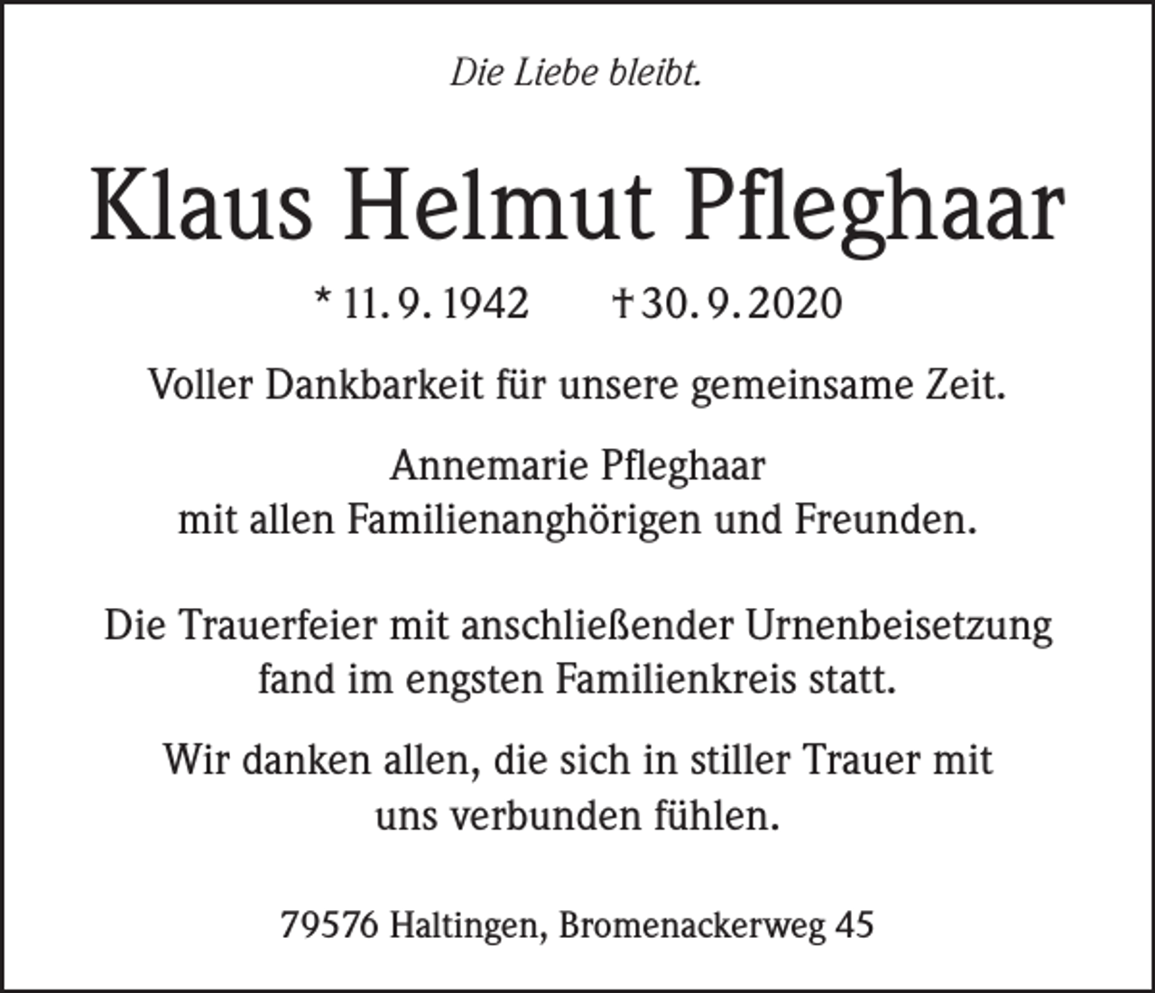 <p>Die Liebe bleibt.</p><p>Klaus Helmut Pfleghaar<br />* 11. 9. 1942</p><p>† 30. 9. 2020</p><p>Voller Dankbarkeit für unsere gemeinsame Zeit.<br />Annemarie Pfleghaar<br />mit allen Familienanghörigen und Freunden.<br />Die Trauerfeier mit anschließender Urnenbeisetzung<br />fand im engsten Familienkreis statt.<br />Wir danken allen, die sich in stiller Trauer mit<br />uns verbunden fühlen.<br />79576 Haltingen, Bromenackerweg 45</p>
