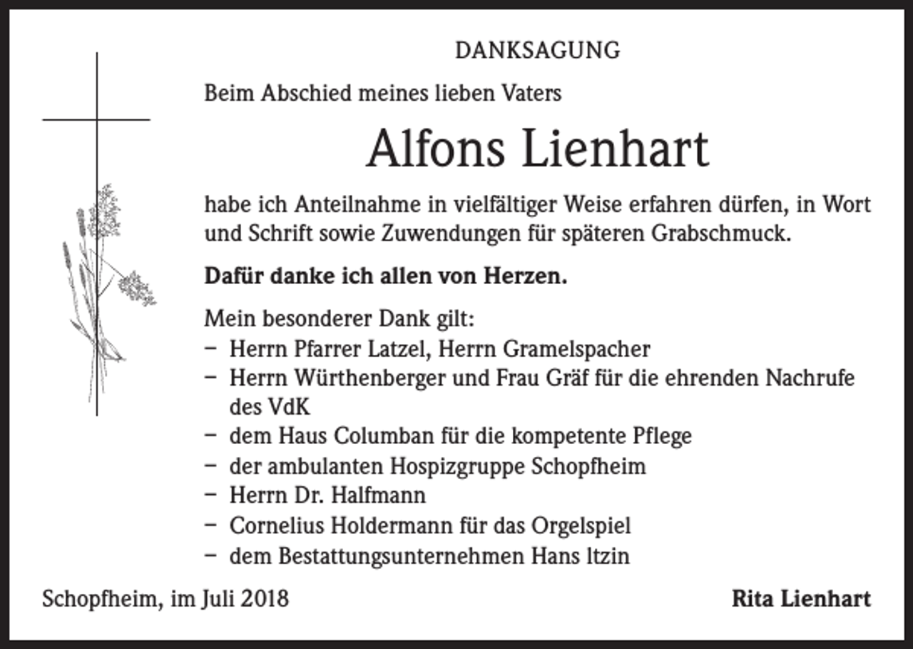 <p>DANKSAGUNG<br />Beim Abschied meines lieben Vaters</p><p>Alfons Lienhart<br />habe ich Anteilnahme in vielfältiger Weise erfahren dürfen, in Wort<br />und Schrift sowie Zuwendungen für späteren Grabschmuck.<br />Dafür danke ich allen von Herzen.<br />Mein besonderer Dank gilt:<br />– Herrn Pfarrer Latzel, Herrn Gramelspacher<br />– Herrn Würthenberger und Frau Gräf für die ehrenden Nachrufe<br />des VdK<br />– dem Haus Columban für die kompetente Pflege<br />– der ambulanten Hospizgruppe Schopfheim<br />– Herrn Dr. Halfmann<br />– Cornelius Holdermann für das Orgelspiel<br />– dem Bestattungsunternehmen Hans ltzin<br />Schopfheim, im Juli 2018</p><p>Rita Lienhart</p>