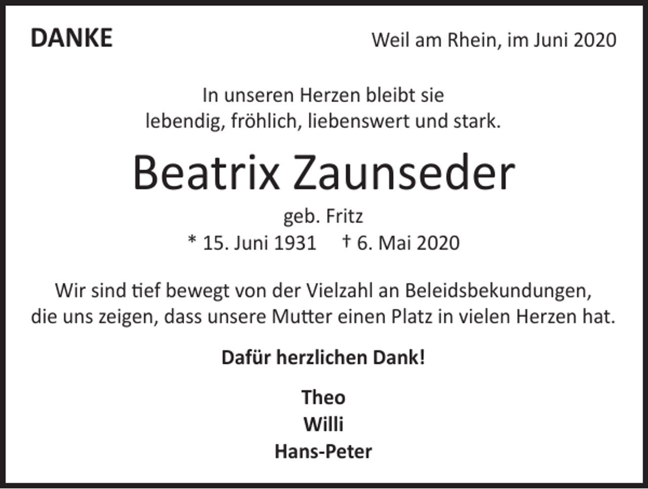 <p>DANKE</p><p>Weil am Rhein, im Juni 2020<br />In unseren Herzen bleibt sie<br />lebendig, fröhlich, liebenswert und stark.</p><p>Beatrix Zaunseder<br />geb. Fritz<br />* 15. Juni 1931 † 6. Mai 2020</p><p>Wir sind tief bewegt von der Vielzahl an Beleidsbekundungen,<br />die uns zeigen, dass unsere Mutter einen Platz in vielen Herzen hat.<br />Dafür herzlichen Dank!<br />Theo<br />Willi<br />Hans-Peter</p>
