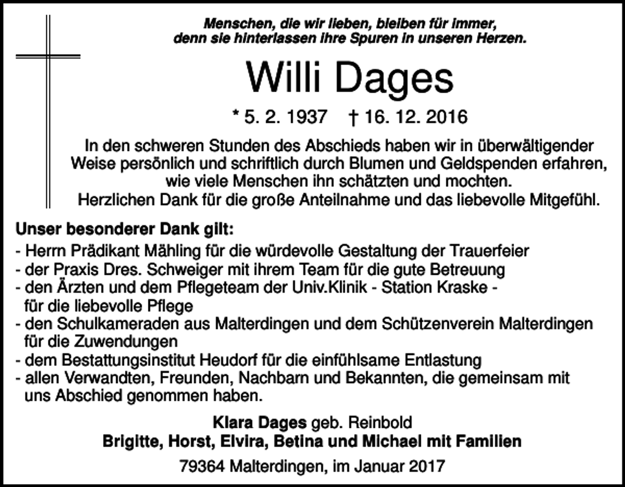 <p>Menschen, die wir lieben, bleiben für immer,<br />denn sie hinterlassen ihre Spuren in unseren Herzen.</p><p>Willi Dages<br />* 5. 2. 1937</p><p>† 16. 12. 2016</p><p>In den schweren Stunden des Abschieds haben wir in überwältigender<br />Weise persönlich und schriftlich durch Blumen und Geldspenden erfahren,<br />wie viele Menschen ihn schätzten und mochten.<br />Herzlichen Dank für die große Anteilnahme und das liebevolle Mitgefühl.<br />Unser besonderer Dank gilt:<br />- Herrn Prädikant Mähling für die würdevolle Gestaltung der Trauerfeier<br />- der Praxis Dres. Schweiger mit ihrem Team für die gute Betreuung<br />- den Ärzten und dem Pflegeteam der Univ.Klinik - Station Kraske für die liebevolle Pflege<br />- den Schulkameraden aus Malterdingen und dem Schützenverein Malterdingen<br />für die Zuwendungen<br />- dem Bestattungsinstitut Heudorf für die einfühlsame Entlastung<br />- allen Verwandten, Freunden, Nachbarn und Bekannten, die gemeinsam mit<br />uns Abschied genommen haben.<br />Klara Dages geb. Reinbold<br />Brigitte, Horst, Elvira, Betina und Michael mit Familien<br />79364 Malterdingen, im Januar 2017</p>