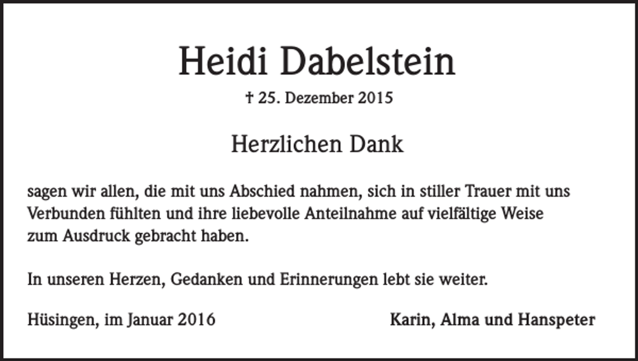 <p>Heidi Dabelstein<br />† 25. Dezember 2015</p><p>Herzlichen Dank<br />sagen wir allen, die mit uns Abschied nahmen, sich in stiller Trauer mit uns<br />Verbunden fühlten und ihre liebevolle Anteilnahme auf vielfältige Weise<br />zum Ausdruck gebracht haben.<br />In unseren Herzen, Gedanken und Erinnerungen lebt sie weiter.<br />Hüsingen, im Januar 2016</p><p>Karin, Alma und Hanspeter</p>