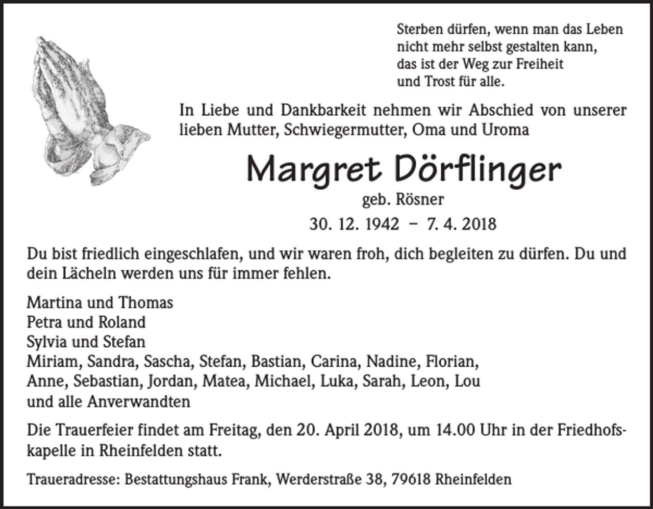 <p>Sterben dürfen, wenn man das Leben<br />nicht mehr selbst gestalten kann,<br />das ist der Weg zur Freiheit<br />und Trost für alle.</p><p>In Liebe und Dankbarkeit nehmen wir Abschied von unserer<br />­lieben Mutter, Schwiegermutter, Oma und Uroma</p><p>Margret Dörflinger<br />geb. Rösner<br />30. 12. 1942 – 7. 4. 2018</p><p>Du bist friedlich eingeschlafen, und wir waren froh, dich begleiten zu dürfen. Du und<br />dein Lächeln werden uns für immer fehlen.<br />Martina und Thomas<br />Petra und Roland<br />Sylvia und Stefan<br />Miriam, Sandra, Sascha, Stefan, Bastian, Carina, Nadine, Florian,<br />Anne, Sebastian, Jordan, Matea, Michael, Luka, Sarah, Leon, Lou<br />und alle Anverwandten<br />Die Trauerfeier findet am Freitag, den 20. April 2018, um 14.00 Uhr in der Friedhofskapelle in Rheinfelden statt.<br />Traueradresse: Bestattungshaus Frank, Werderstraße 38, 79618 Rheinfelden</p>