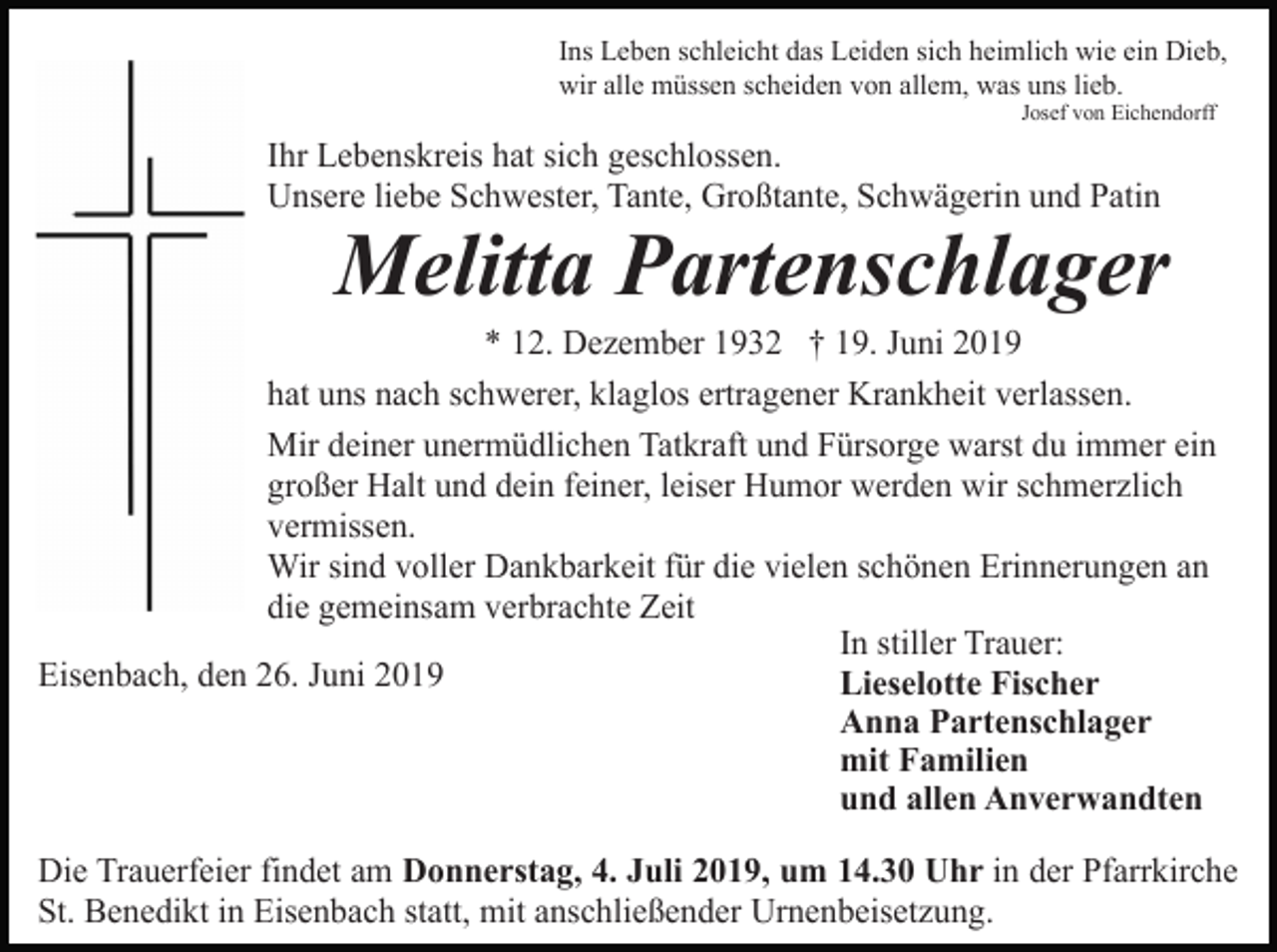 <p>Ins Leben schleicht das Leiden sich heimlich wie ein Dieb,<br />wir alle müssen scheiden von allem, was uns lieb.<br />Josef von Eichendorff</p><p>Ihr Lebenskreis hat sich geschlossen.<br />Unsere liebe Schwester, Tante, Großtante, Schwägerin und Patin</p><p>Melitta Partenschlager<br />* 12. Dezember 1932 † 19. Juni 2019<br />hat uns nach schwerer, klaglos ertragener Krankheit verlassen.<br />Mir deiner unermüdlichen Tatkraft und Fürsorge warst du immer ein<br />großer Halt und dein feiner, leiser Humor werden wir schmerzlich<br />vermissen.<br />Wir sind voller Dankbarkeit für die vielen schönen Erinnerungen an<br />die gemeinsam verbrachte Zeit<br />In stiller Trauer:<br />Eisenbach, den 26. Juni 2019<br />Lieselotte Fischer<br />Anna Partenschlager<br />mit Familien<br />und allen Anverwandten<br />Die Trauerfeier findet am Donnerstag, 4. Juli 2019, um 14.30 Uhr in der Pfarrkirche<br />St. Benedikt in Eisenbach statt, mit anschließender Urnenbeisetzung.</p>