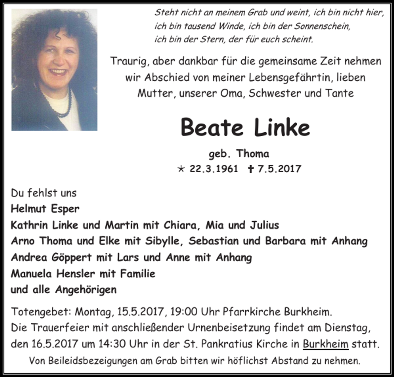 <p>Steht nicht an meinem Grab und weint, ich bin nicht hier,<br />ich bin tausend Winde, ich bin der Sonnenschein,<br />ich bin der Stern, der für euch scheint.</p><p>Traurig, aber dankbar für die gemeinsame Zeit nehmen<br />wir Abschied von meiner Lebensgefährtin, lieben<br />Mutter, unserer Oma, Schwester und Tante</p><p>Beate Linke<br />geb. Thoma<br /> 22.3.1961  7.5.2017</p><p>Du fehlst uns<br />Helmut Esper<br />Kathrin Linke und Martin mit Chiara, Mia und Julius<br />Arno Thoma und Elke mit Sibylle, Sebastian und Barbara mit Anhang<br />Andrea Göppert mit Lars und Anne mit Anhang<br />Manuela Hensler mit Familie<br />und alle Angehörigen<br />Totengebet: Montag, 15.5.2017, 19:00 Uhr Pfarrkirche Burkheim.<br />Die Trauerfeier mit anschließender Urnenbeisetzung findet am Dienstag,<br />den 16.5.2017 um 14:30 Uhr in der St. Pankratius Kirche in Burkheim statt.<br />Von Beileidsbezeigungen am Grab bitten wir höflichst Abstand zu nehmen.</p>