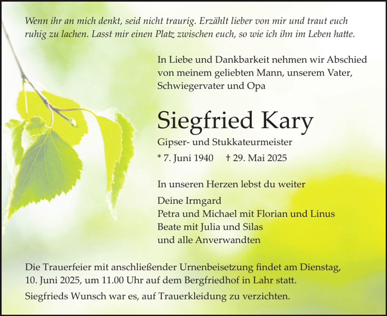 <p>Wenn ihr an mich denkt, seid nicht traurig. Erzählt lieber von mir und traut euch<br />ruhig zu lachen. Lasst mir einen Platz zwischen euch, so wie ich ihn im Leben hatte.<br />In Liebe und Dankbarkeit nehmen wir Abschied<br />von meinem geliebten Mann, unserem Vater,<br />Schwiegervater und Opa</p>
<p>Siegfried Kary<br />Gipser­ und Stukkateurmeister<br />* 7. Juni 1940</p>
<p>† 29. Mai 2025</p>
<p>In unseren Herzen lebst du weiter<br />Deine Irmgard<br />Petra und Michael mit Florian und Linus<br />Beate mit Julia und Silas<br />und alle Anverwandten<br />Die Trauerfeier mit anschließender Urnenbeisetzung ﬁndet am Dienstag,<br />10. Juni 2025, um 11.00 Uhr auf dem Bergfriedhof in Lahr statt.<br />Siegfrieds Wunsch war es, auf Trauerkleidung zu verzichten.</p>