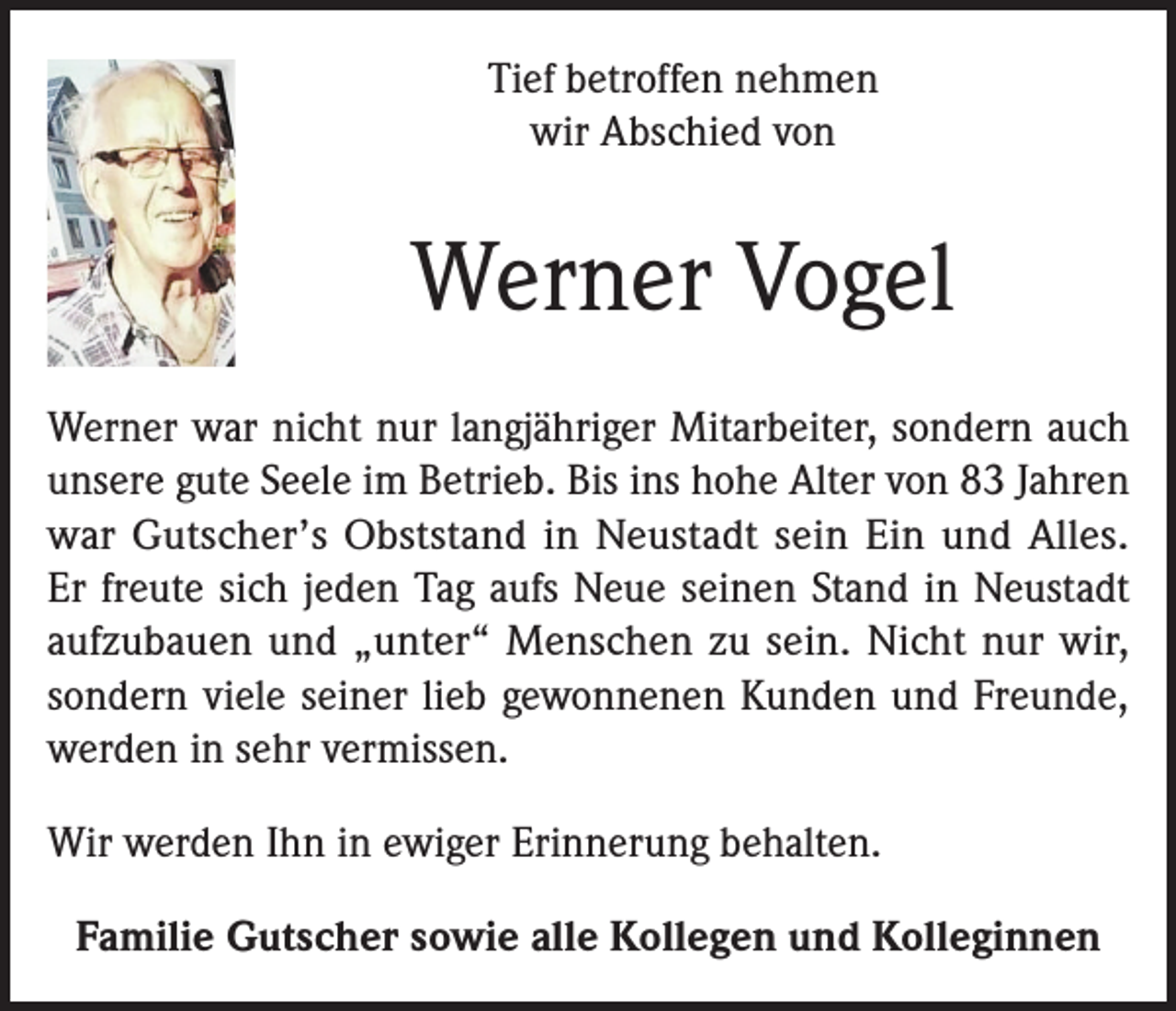 <p>Tief betroffen nehmen<br />wir Abschied von</p><p>Werner Vogel<br />Werner war nicht nur langjähriger Mitarbeiter, sondern auch<br />unsere gute Seele im Betrieb. Bis ins hohe Alter von 83 Jahren<br />war Gutscher’s Obststand in Neustadt sein Ein und Alles.<br />Er freute sich jeden Tag aufs Neue seinen Stand in Neustadt<br />aufzubauen und „unter“ Menschen zu sein. Nicht nur wir,<br />sondern viele seiner lieb gewonnenen Kunden und Freunde,<br />werden in sehr vermissen.<br />Wir werden Ihn in ewiger Erinnerung behalten.<br />Familie Gutscher sowie alle Kollegen und Kolleginnen</p>