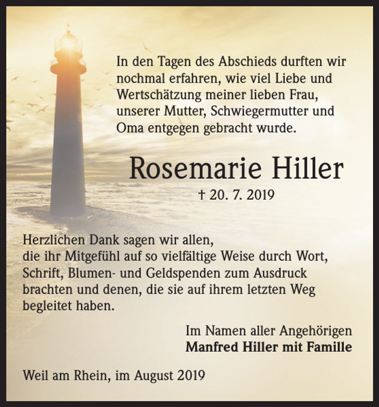 <p>In den Tagen des Abschieds durften wir<br />nochmal erfahren, wie viel Liebe und<br />Wertschätzung meiner lieben Frau,<br />­unserer Mutter, Schwiegermutter und<br />Oma entgegen gebracht wurde.</p><p>Rosemarie Hiller<br />† 20. 7. 2019</p><p>Herzlichen Dank sagen wir allen,<br />die ihr Mitgefühl auf so vielfältige Weise durch Wort,<br />Schrift, Blumen- und Geldspenden zum Ausdruck<br />brachten und denen, die sie auf ihrem letzten Weg<br />begleitet haben.<br />Im Namen aller Angehörigen<br />Manfred Hiller mit Famille<br />Weil am Rhein, im August 2019</p>
