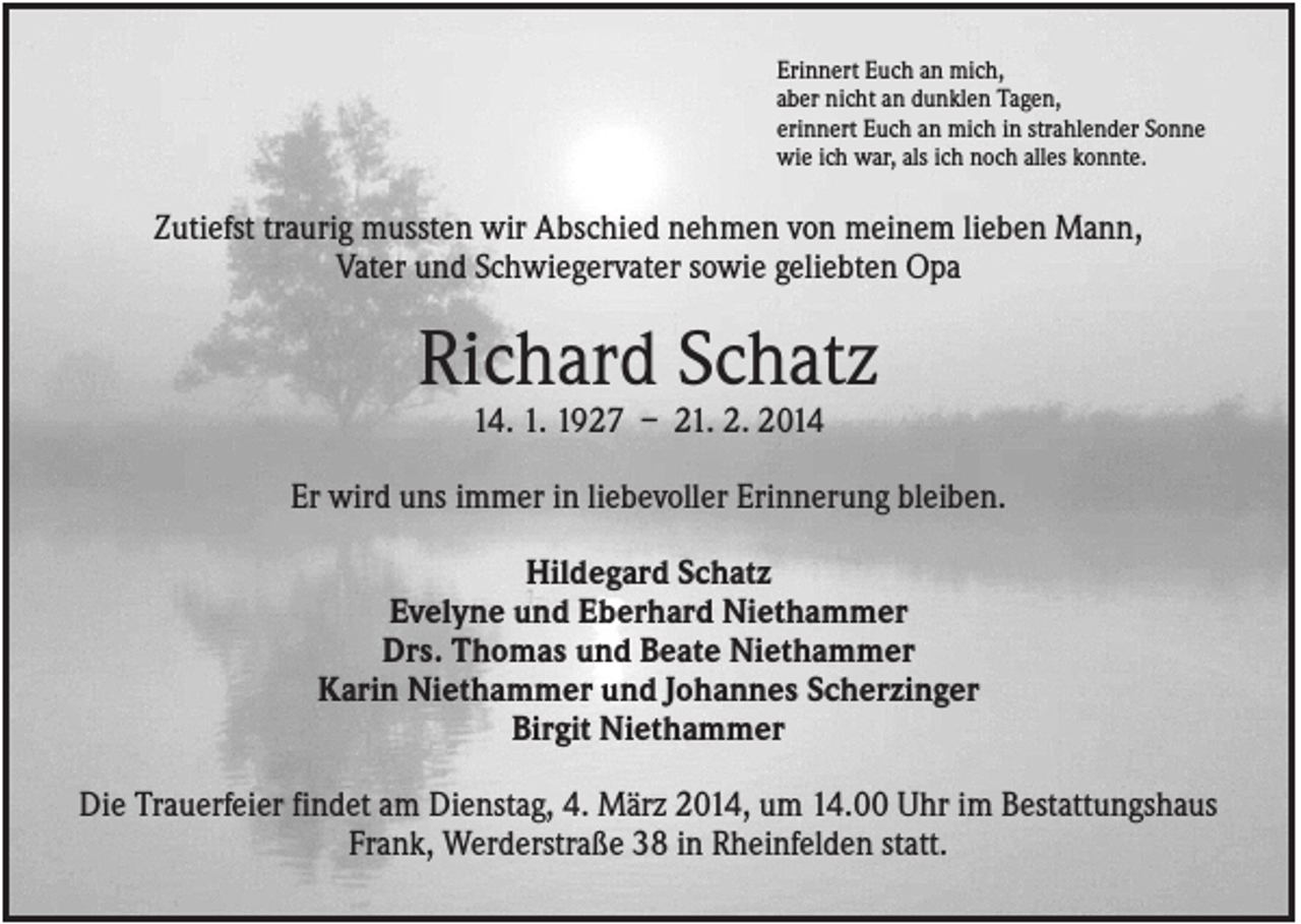 <p>Erinnert Euch an mich,<br />aber nicht an dunklen Tagen,<br />erinnert Euch an mich in strahlender Sonne<br />wie ich war, als ich noch alles konnte.</p><p>Zutiefst traurig mussten wir Abschied nehmen von meinem lieben Mann,<br />Vater und Schwiegervater sowie geliebten Opa</p><p>Richard Schatz<br />14. 1. 1927 – 21. 2. 2014<br />Er wird uns immer in liebevoller Erinnerung bleiben.<br />Hildegard Schatz<br />Evelyne und Eberhard Niethammer<br />Drs. Thomas und Beate Niethammer<br />Karin Niethammer und Johannes Scherzinger<br />Birgit Niethammer<br />Die Trauerfeier findet am Dienstag, 4. März 2014, um 14.00 Uhr im Bestattungshaus<br />Frank, Werderstraße 38 in Rheinfelden statt.</p>