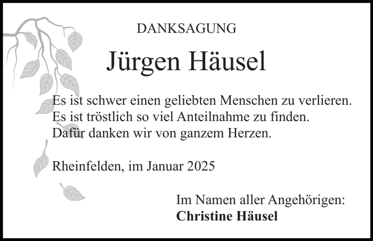 <p>DANKSAGUNG</p><p>Jürgen Häusel<br />Es ist schwer einen geliebten Menschen zu verlieren.<br />Es ist tröstlich so viel Anteilnahme zu finden.<br />Dafür danken wir von ganzem Herzen.<br />Rheinfelden, im Januar 2025<br />Im Namen aller Angehörigen:<br />Christine Häusel</p>