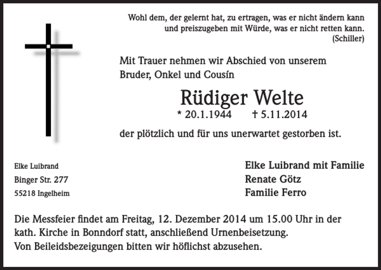 <p>Wohl dem, der gelernt hat, zu ertragen, was er nicht ändern kann<br />und preiszugeben mit Würde, was er nicht retten kann.<br />(Schiller)</p><p>Mit Trauer nehmen wir Abschied von unserem<br />Bruder, Onkel und Cousín</p><p>Rüdiger Welte</p><p>* 20.1.1944</p><p>† 5.11.2014</p><p>der plötzlich und für uns unerwartet gestorben ist.<br />Elke Luibrand</p><p>Binger Str. 277<br />55218 Ingelheim</p><p>Elke Luibrand mit Familie<br />Renate Götz<br />Familie Ferro</p><p>Die Messfeier findet am Freitag, 12. Dezember 2014 um 15.00 Uhr in der<br />kath. Kirche in Bonndorf statt, anschließend Urnenbeisetzung.<br />Von Beileidsbezeigungen bitten wir höflichst abzusehen.</p>