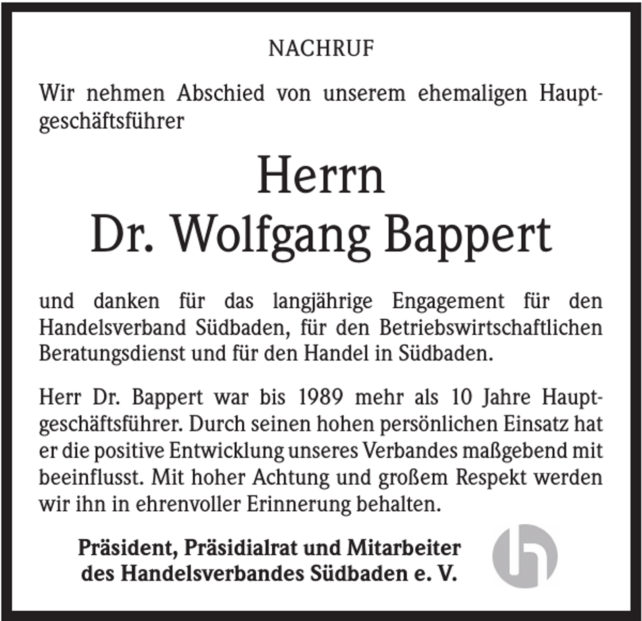 <p>NACHRUF</p><p>Wir nehmen Abschied von unserem ehemaligen Hauptgeschäftsführer</p><p>Herrn<br />Dr. Wolfgang Bappert<br />und danken für das langjährige Engagement für den<br />Handelsverband Südbaden, für den Betriebswirtschaftlichen<br />Beratungsdienst und für den Handel in Südbaden.<br />Herr Dr. Bappert war bis 1989 mehr als 10 Jahre Hauptgeschäftsführer. Durch seinen hohen persönlichen Einsatz hat<br />er die positive Entwicklung unseres Verbandes maßgebend mit<br />beeinflusst. Mit hoher Achtung und großem Respekt werden<br />wir ihn in ehrenvoller Erinnerung behalten.<br />Präsident, Präsidialrat und Mitarbeiter<br />des Handelsverbandes Südbaden e. V.</p>