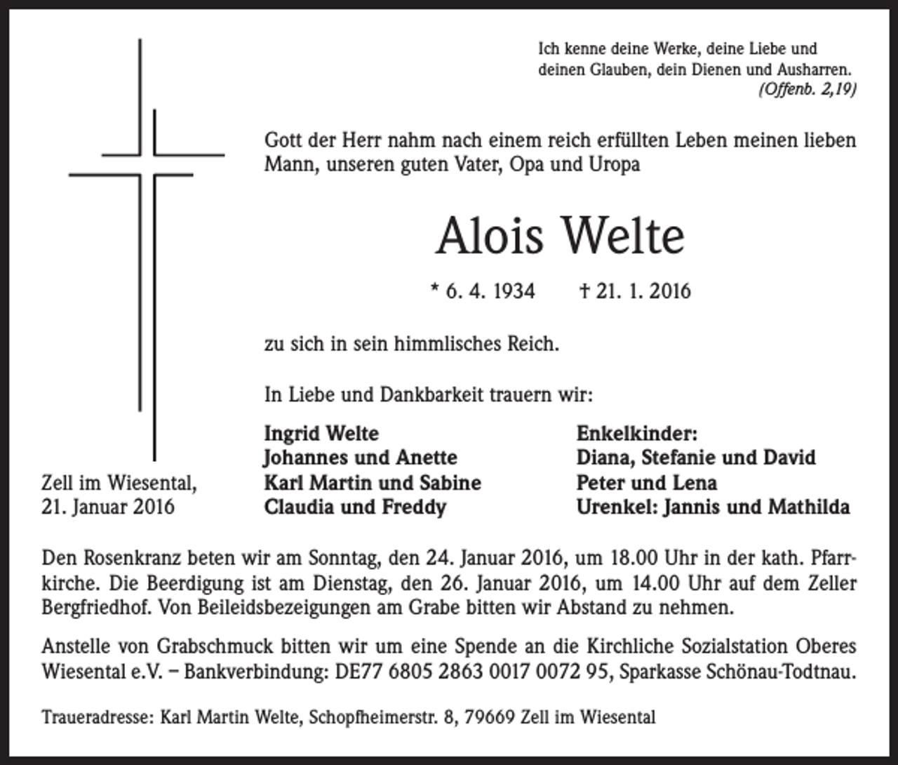 <p>Ich kenne deine Werke, deine Liebe und<br />deinen Glauben, dein Dienen und Ausharren.</p><p>(Offenb. 2,19)</p><p>Gott der Herr nahm nach einem reich erfüllten Leben meinen lieben<br />Mann, unseren guten Vater, Opa und Uropa</p><p>Alois Welte<br />* 6. 4. 1934 † 21. 1. 2016<br />zu sich in sein himmlisches Reich.<br />In Liebe und Dankbarkeit trauern wir:</p><p>Zell im Wiesental,<br />21. Januar 2016</p><p>Ingrid Welte<br />Johannes und Anette<br />Karl Martin und Sabine<br />Claudia und Freddy</p><p>Enkelkinder:<br />Diana, Stefanie und David<br />Peter und Lena<br />Urenkel: Jannis und Mathilda</p><p>Den Rosenkranz beten wir am Sonntag, den 24. Januar 2016, um 18.00 Uhr in der kath. Pfarrkirche. Die Beerdigung ist am Dienstag, den 26. Januar 2016, um 14.00 Uhr auf dem Zeller<br />Bergfriedhof. Von Beileidsbezeigungen am Grabe bitten wir Abstand zu nehmen.<br />Anstelle von Grabschmuck bitten wir um eine Spende an die Kirchliche Sozialstation Oberes<br />Wiesental e.V. – Bankverbindung: DE77 6805 2863 0017 0072 95, Sparkasse Schönau-Todtnau.<br />Traueradresse: Karl Martin Welte, Schopfheimerstr. 8, 79669 Zell im Wiesental</p>