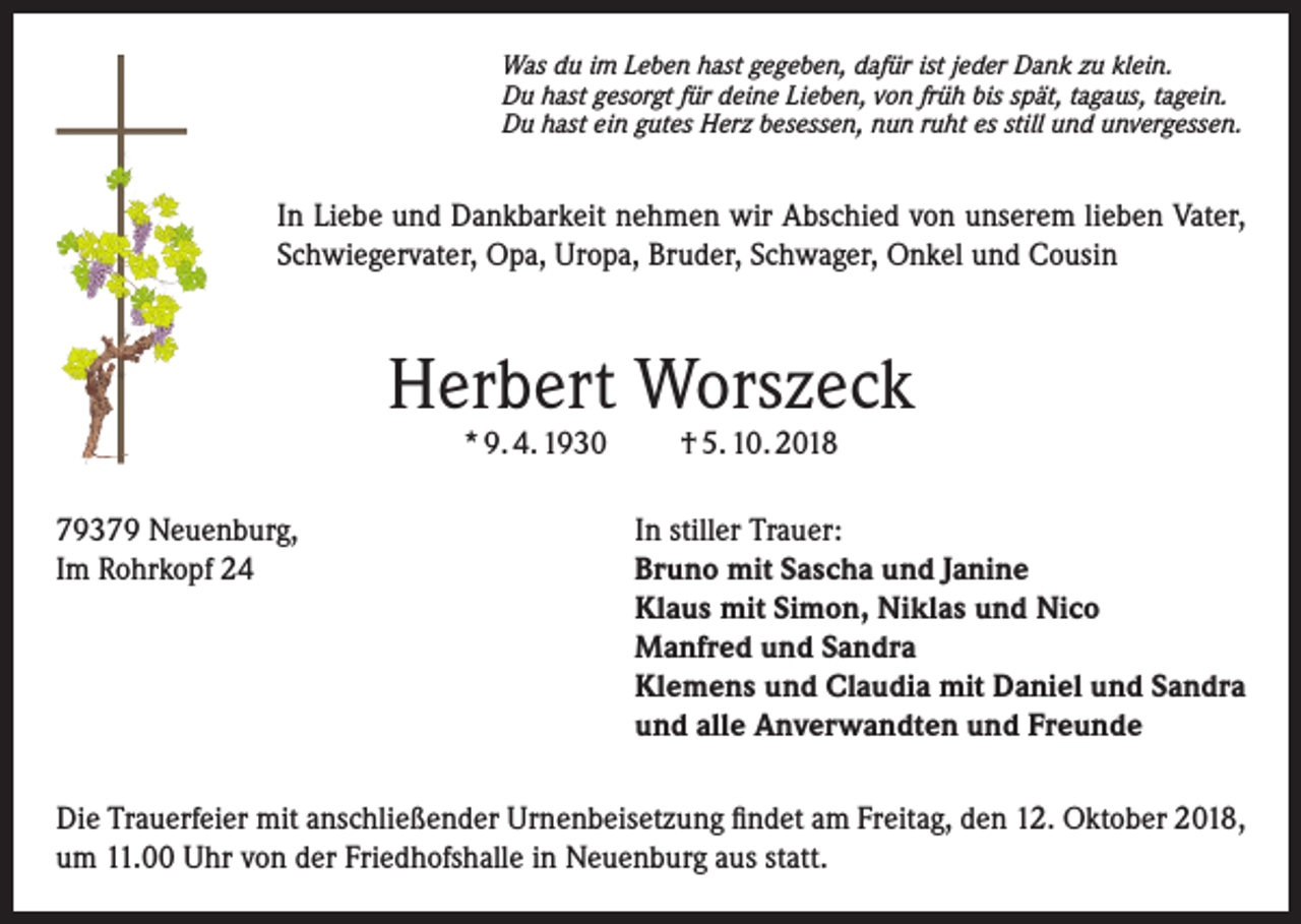 <p>Was du im Leben hast gegeben, dafür ist jeder Dank zu klein.<br />Du hast gesorgt für deine Lieben, von früh bis spät, tagaus, tagein.<br />Du hast ein gutes Herz besessen, nun ruht es still und unvergessen.</p><p>In Liebe und Dankbarkeit nehmen wir Abschied von unserem lieben Vater,<br />Schwiegervater, Opa, Uropa, Bruder, Schwager, Onkel und Cousin</p><p>Herbert Worszeck<br />* 9. 4. 1930</p><p>79379 Neuenburg,<br />Im Rohrkopf 24</p><p>† 5. 10. 2018</p><p>In stiller Trauer:<br />Bruno mit Sascha und Janine<br />Klaus mit Simon, Niklas und Nico<br />Manfred und Sandra<br />Klemens und Claudia mit Daniel und Sandra<br />und alle Anverwandten und Freunde</p><p>Die Trauerfeier mit anschließender Urnenbeisetzung findet am Freitag, den 12. Oktober 2018,<br />um 11.00 Uhr von der Friedhofshalle in Neuenburg aus statt.</p>
