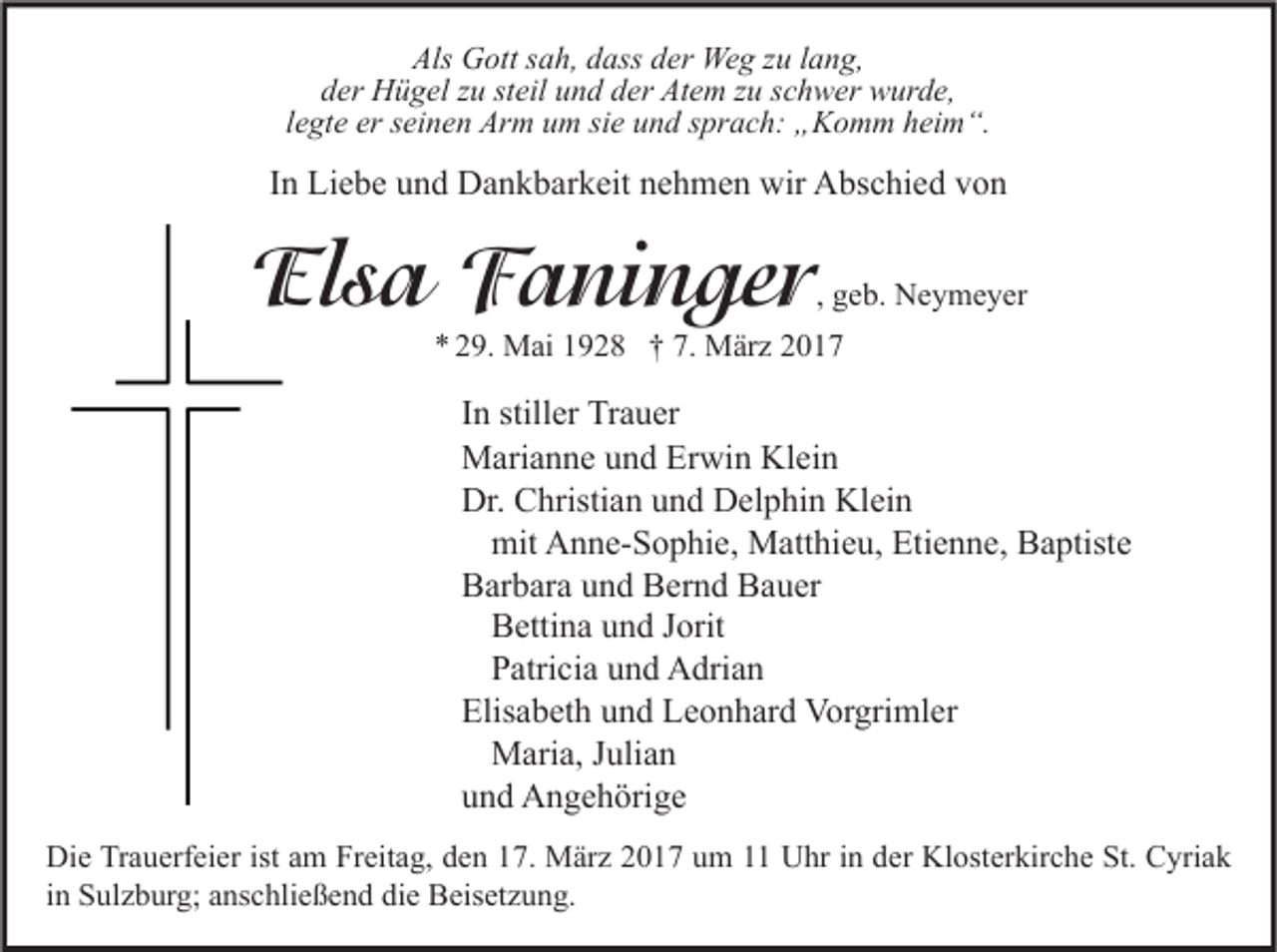 <p>Als Gott sah, dass der Weg zu lang,<br />der Hügel zu steil und der Atem zu schwer wurde,<br />legte er seinen Arm um sie und sprach: „Komm heim“.</p><p>In Liebe und Dankbarkeit nehmen wir Abschied von</p><p>Elsa Faninger</p><p>, geb. Neymeyer</p><p>* 29. Mai 1928 † 7. März 2017</p><p>In stiller Trauer<br />Marianne und Erwin Klein<br />Dr. Christian und Delphin Klein<br />mit Anne-Sophie, Matthieu, Etienne, Baptiste<br />Barbara und Bernd Bauer<br />Bettina und Jorit<br />Patricia und Adrian<br />Elisabeth und Leonhard Vorgrimler<br />Maria, Julian<br />und Angehörige<br />Die Trauerfeier ist am Freitag, den 17. März 2017 um 11 Uhr in der Klosterkirche St. Cyriak<br />in Sulzburg; anschließend die Beisetzung.</p>