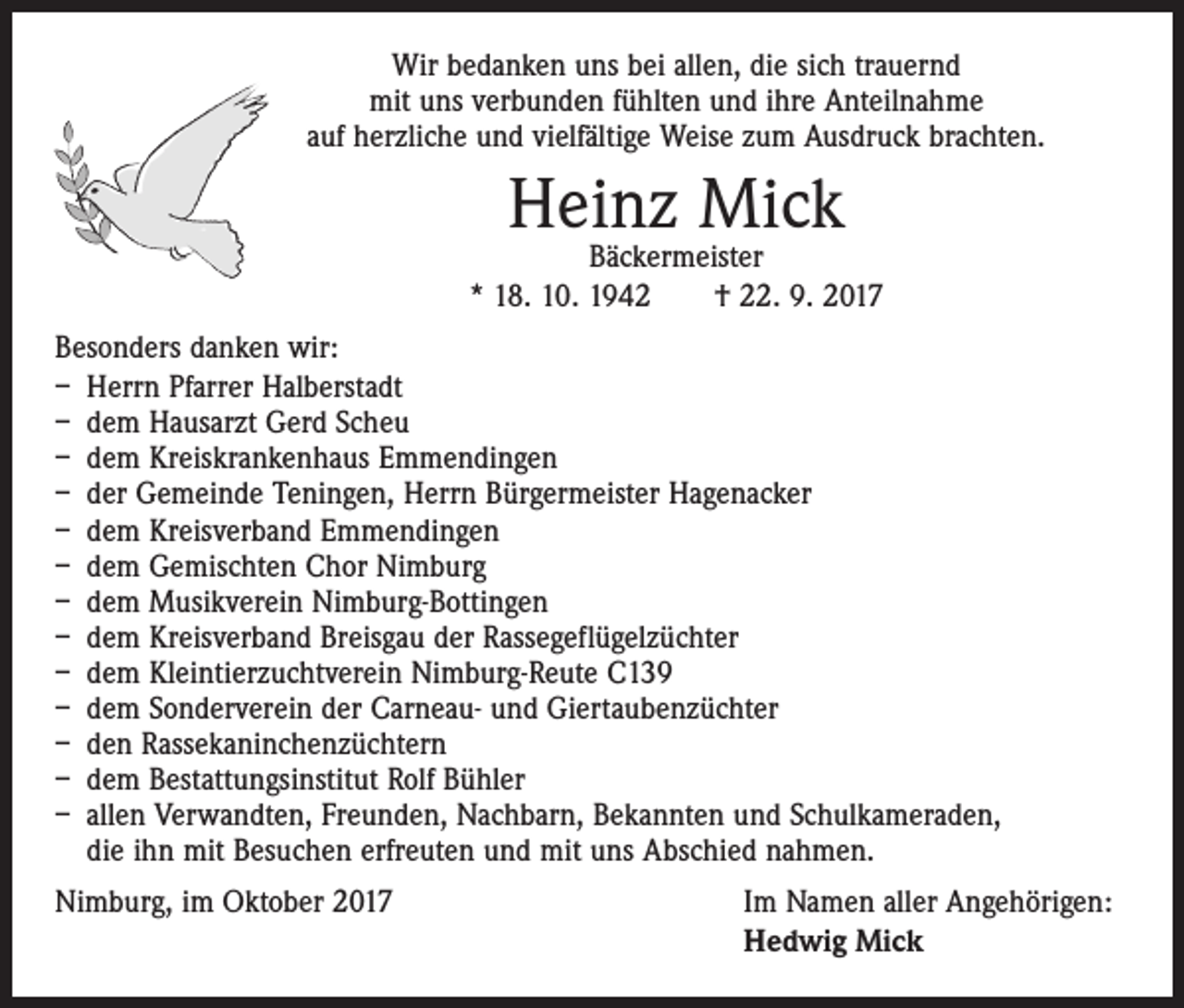 <p>Wir bedanken uns bei allen, die sich trauernd<br />mit uns verbunden fühlten und ihre Anteilnahme<br />auf herzliche und vielfältige Weise zum Ausdruck brachten.</p><p>Heinz Mick</p><p>Bäckermeister<br />* 18. 10. 1942 † 22. 9. 2017<br />Besonders danken wir:<br />– Herrn Pfarrer Halberstadt<br />– dem Hausarzt Gerd Scheu<br />– dem Kreiskrankenhaus Emmendingen<br />– der Gemeinde Teningen, Herrn Bürgermeister Hagenacker<br />– dem Kreisverband Emmendingen<br />– dem Gemischten Chor Nimburg<br />– dem Musikverein Nimburg-Bottingen<br />– dem Kreisverband Breisgau der Rassegeflügelzüchter<br />– dem Kleintierzuchtverein Nimburg-Reute C139<br />– dem Sonderverein der Carneau- und Giertaubenzüchter<br />– den Rassekaninchenzüchtern<br />– dem Bestattungsinstitut Rolf Bühler<br />– allen Verwandten, Freunden, Nachbarn, Bekannten und Schulkameraden,<br />die ihn mit Besuchen erfreuten und mit uns Abschied nahmen.<br />Nimburg, im Oktober 2017</p><p>Im Namen aller Angehörigen:<br />Hedwig Mick</p>