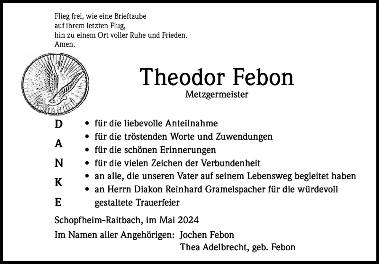 <p>Flieg frei, wie eine Brieftaube<br />auf ihrem letzten Flug,<br />hin zu einem Ort voller Ruhe und Frieden.<br />Amen.</p><p>Theodor Febon<br />Metzgermeister</p><p>D<br />A<br />N<br />K<br />E</p><p>•<br />•<br />•<br />•<br />•<br />•</p><p>für die liebevolle Anteilnahme<br />für die tröstenden Worte und Zuwendungen<br />für die schönen Erinnerungen<br />für die vielen Zeichen der Verbundenheit<br />an alle, die unseren Vater auf seinem Lebensweg begleitet haben<br />an Herrn Diakon Reinhard Gramelspacher für die würdevoll<br />gestaltete Trauerfeier</p><p>Schopfheim-Raitbach, im Mai 2024<br />Im Namen aller Angehörigen: Jochen Febon<br />Thea Adelbrecht, geb. Febon</p>