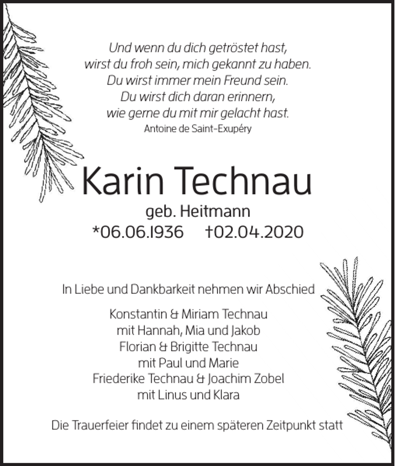 <p>Und wenn du dich getröstet hast,<br />wirst du froh sein, mich gekannt zu haben.<br />Du wirst immer mein Freund sein.<br />Du wirst dich daran erinnern,<br />wie gerne du mit mir gelacht hast.<br />Antoine de Saint-Exupéry</p><p>Karin Technau<br />geb. Heitmann<br />*06.06.1936 †02.04.2020</p><p>In Liebe und Dankbarkeit nehmen wir Abschied<br />Konstantin &amp; Miriam Technau<br />mit Hannah, Mia und Jakob<br />Florian &amp; Brigitte Technau<br />mit Paul und Marie<br />Friederike Technau &amp; Joachim Zobel<br />mit Linus und Klara<br />Die Trauerfeier findet zu einem späteren Zeitpunkt statt</p>