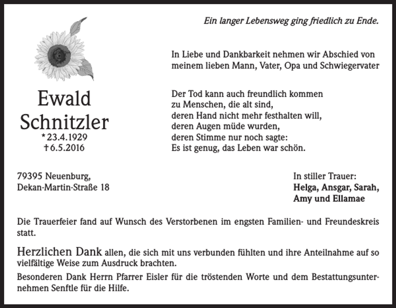 <p>Ein langer Lebensweg ging friedlich zu Ende.<br />In Liebe und Dankbarkeit nehmen wir Abschied von<br />meinem lieben Mann, Vater, Opa und Schwiegervater</p><p>Ewald<br />Schnitzler<br />* 23.4.1929<br />† 6.5.2016</p><p>79395 Neuenburg,<br />Dekan-Martin-Straße 18</p><p>Der Tod kann auch freundlich kommen<br />zu Menschen, die alt sind,<br />deren Hand nicht mehr festhalten will,<br />deren Augen müde wurden,<br />deren Stimme nur noch sagte:<br />Es ist genug, das Leben war schön.<br />In stiller Trauer:<br />Helga, Ansgar, Sarah,<br />Amy und Ellamae</p><p>Die Trauerfeier fand auf Wunsch des Verstorbenen im engsten Familien- und Freundeskreis<br />statt.</p><p>Herzlichen Dank allen, die sich mit uns verbunden fühlten und ihre Anteilnahme auf so</p><p>vielfältige Weise zum Ausdruck brachten.<br />Besonderen Dank Herrn Pfarrer Eisler für die tröstenden Worte und dem Bestattungsunternehmen Senftle für die Hilfe.</p>