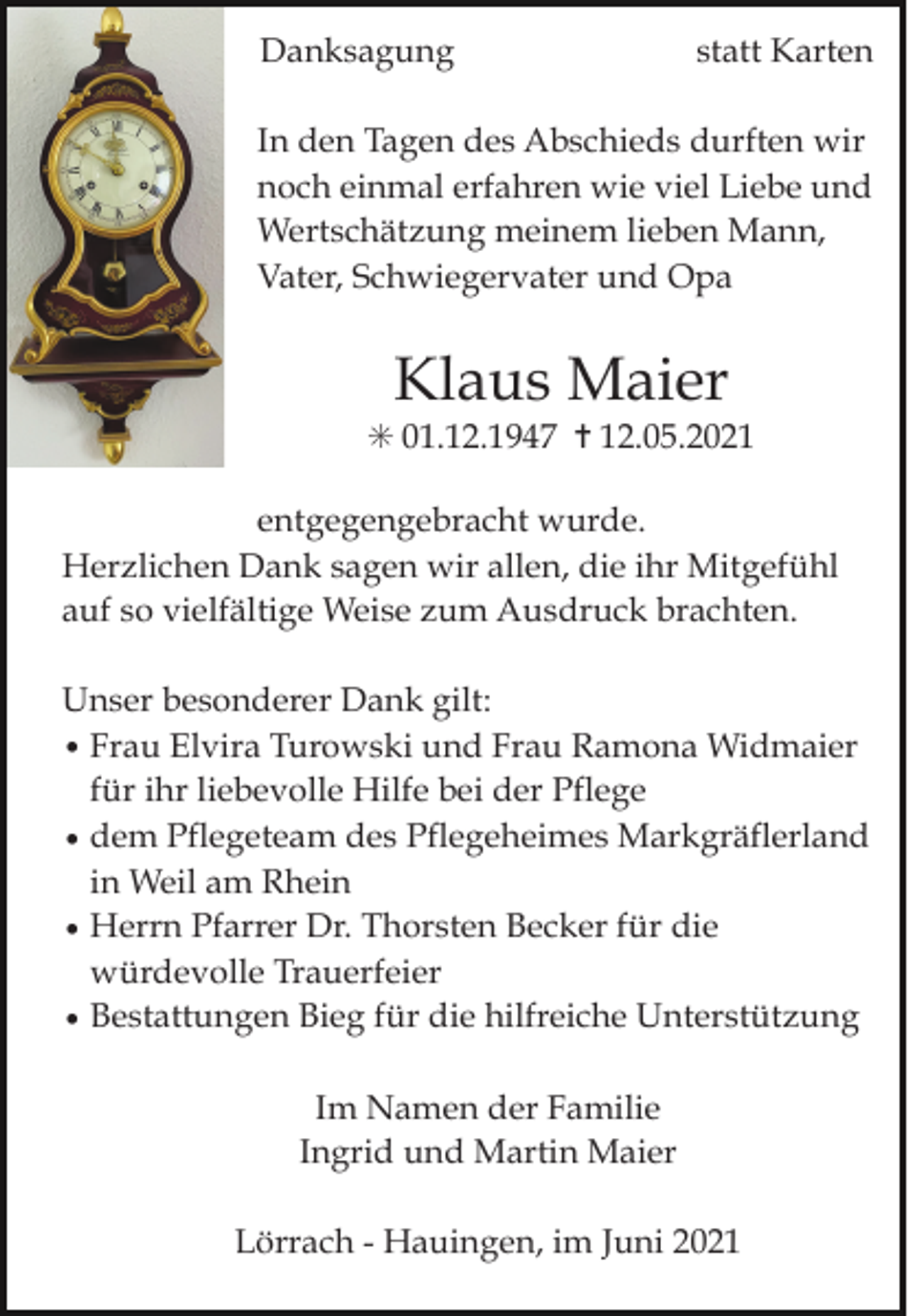 <p>Danksagung</p><p>statt Karten</p><p>In den Tagen des Abschieds durften wir<br />noch einmal erfahren wie viel Liebe und<br />Wertschätzung meinem lieben Mann,<br />Vater, Schwiegervater und Opa</p><p>Klaus Maier<br />✳ 01.12.1947 ✝ 12.05.2021<br />entgegengebracht wurde.<br />Herzlichen Dank sagen wir allen, die ihr Mitgefühl<br />auf so vielfältige Weise zum Ausdruck brachten.<br />Unser besonderer Dank gilt:<br />• Frau Elvira Turowski und Frau Ramona Widmaier<br />für ihr liebevolle Hilfe bei der Pflege<br />• dem Pflegeteam des Pflegeheimes Markgräflerland<br />in Weil am Rhein<br />• Herrn Pfarrer Dr. Thorsten Becker für die<br />würdevolle Trauerfeier<br />• Bestattungen Bieg für die hilfreiche Unterstützung<br />Im Namen der Familie<br />Ingrid und Martin Maier<br />Lörrach - Hauingen, im Juni 2021</p>