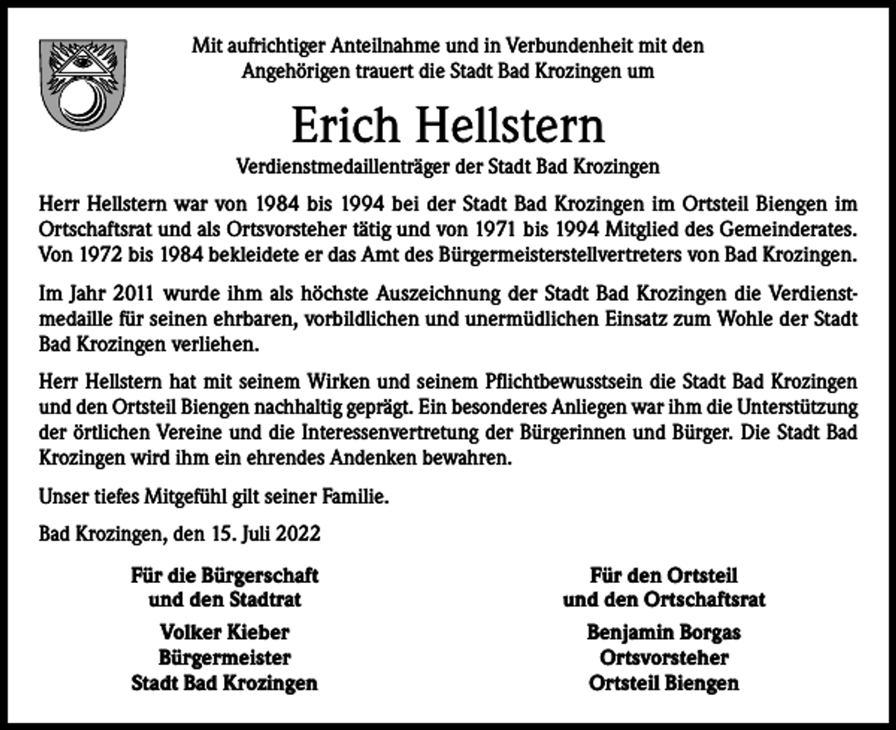 <p>Mit aufrichtiger Anteilnahme und in Verbundenheit mit den<br />Angehörigen trauert die Stadt Bad Krozingen um</p><p>Erich Hellstern</p><p>Verdienstmedaillenträger der Stadt Bad Krozingen<br />Herr Hellstern war von 1984 bis 1994 bei der Stadt Bad Krozingen im Ortsteil Biengen im<br />Ortschaftsrat und als Ortsvorsteher tätig und von 1971 bis 1994 Mitglied des Gemeinderates.<br />Von 1972 bis 1984 bekleidete er das Amt des Bürgermeisterstellvertreters von Bad Krozingen.<br />Im Jahr 2011 wurde ihm als höchste Auszeichnung der Stadt Bad Krozingen die Verdienstmedaille für seinen ehrbaren, vorbildlichen und unermüdlichen Einsatz zum Wohle der Stadt<br />Bad Krozingen verliehen.<br />Herr Hellstern hat mit seinem Wirken und seinem Pflichtbewusstsein die Stadt Bad Krozingen<br />und den Ortsteil Biengen nachhaltig geprägt. Ein besonderes Anliegen war ihm die ­Unterstützung<br />der örtlichen Vereine und die Interessenvertretung der Bürgerinnen und Bürger. Die Stadt Bad<br />Krozingen wird ihm ein ehrendes Andenken bewahren.<br />Unser tiefes Mitgefühl gilt seiner Familie.<br />Bad Krozingen, den 15. Juli 2022</p><p>Für die Bürgerschaft<br />und den Stadtrat<br />Volker Kieber<br />Bürgermeister<br />Stadt Bad Krozingen</p><p>Für den Ortsteil<br />und den Ortschaftsrat<br />Benjamin Borgas<br />Ortsvorsteher<br />Ortsteil Biengen</p>