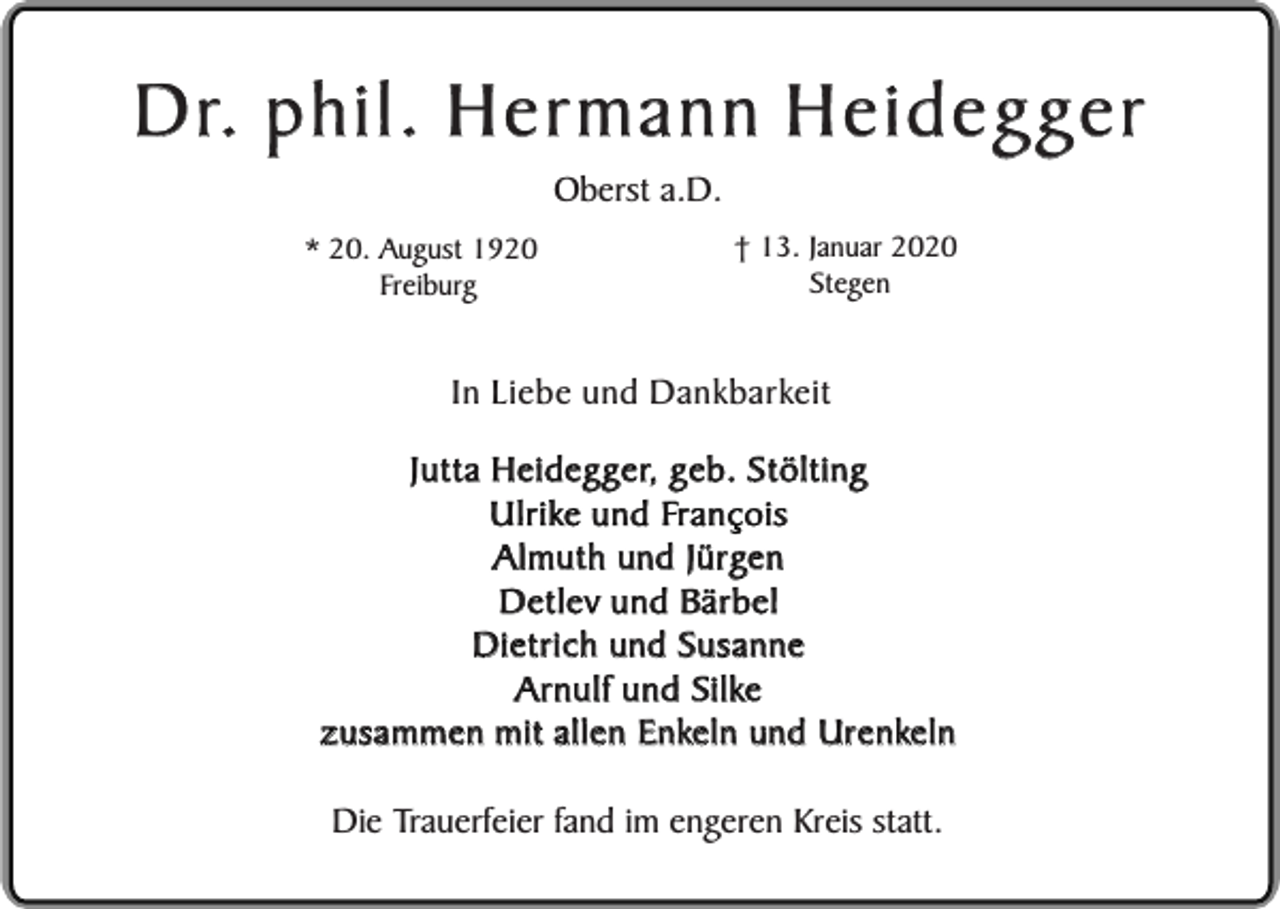 <p>Dr. phil. Hermann Heidegger<br />Oberst a.D.</p><p>* 20. August 1920<br />Freiburg</p><p>† 13. Januar 2020<br />Stegen</p><p>In Liebe und Dankbarkeit<br />Jutta Heidegger, geb. Stölting<br />Ulrike und François<br />Almuth und Jürgen<br />Detlev und Bärbel<br />Dietrich und Susanne<br />Arnulf und Silke<br />zusammen mit allen Enkeln und Urenkeln<br />Die Trauerfeier fand im engeren Kreis statt.</p>