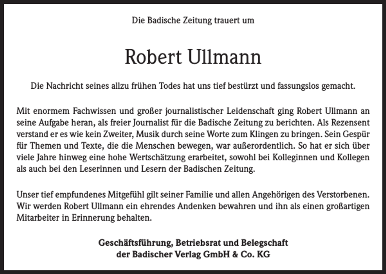 <p>Die Badische Zeitung trauert um</p><p>Robert Ullmann<br />Die Nachricht seines allzu frühen Todes hat uns tief bestürzt und fassungslos gemacht.<br />Mit enormem Fachwissen und großer journalistischer Leidenschaft ging Robert Ullmann an<br />seine Aufgabe heran, als freier Journalist für die Badische Zeitung zu berichten. Als Rezensent<br />verstand er es wie kein Zweiter, Musik durch seine Worte zum Klingen zu bringen. Sein Gespür<br />für Themen und Texte, die die Menschen bewegen, war außerordentlich. So hat er sich über<br />viele Jahre hinweg eine hohe Wertschätzung erarbeitet, sowohl bei Kolleginnen und Kollegen<br />als auch bei den Leserinnen und Lesern der Badischen Zeitung.<br />Unser tief empfundenes Mitgefühl gilt seiner Familie und allen Angehörigen des Verstorbenen.<br />Wir werden Robert Ullmann ein ehrendes Andenken bewahren und ihn als einen großartigen<br />Mitarbeiter in Erinnerung behalten.<br />Geschäftsführung, Betriebsrat und Belegschaft<br />der Badischer Verlag GmbH &amp; Co. KG</p>